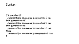 Syntax:
if (expression 1){
Statement(s) to be executed if expression 1 is true
}else if (expression 2){
Statement(s) to be executed if expression 2 is true
}else if (expression 3){
Statement(s) to be executed if expression 3 is true
}else{
Statement(s) to be executed if no expression is true
}
 