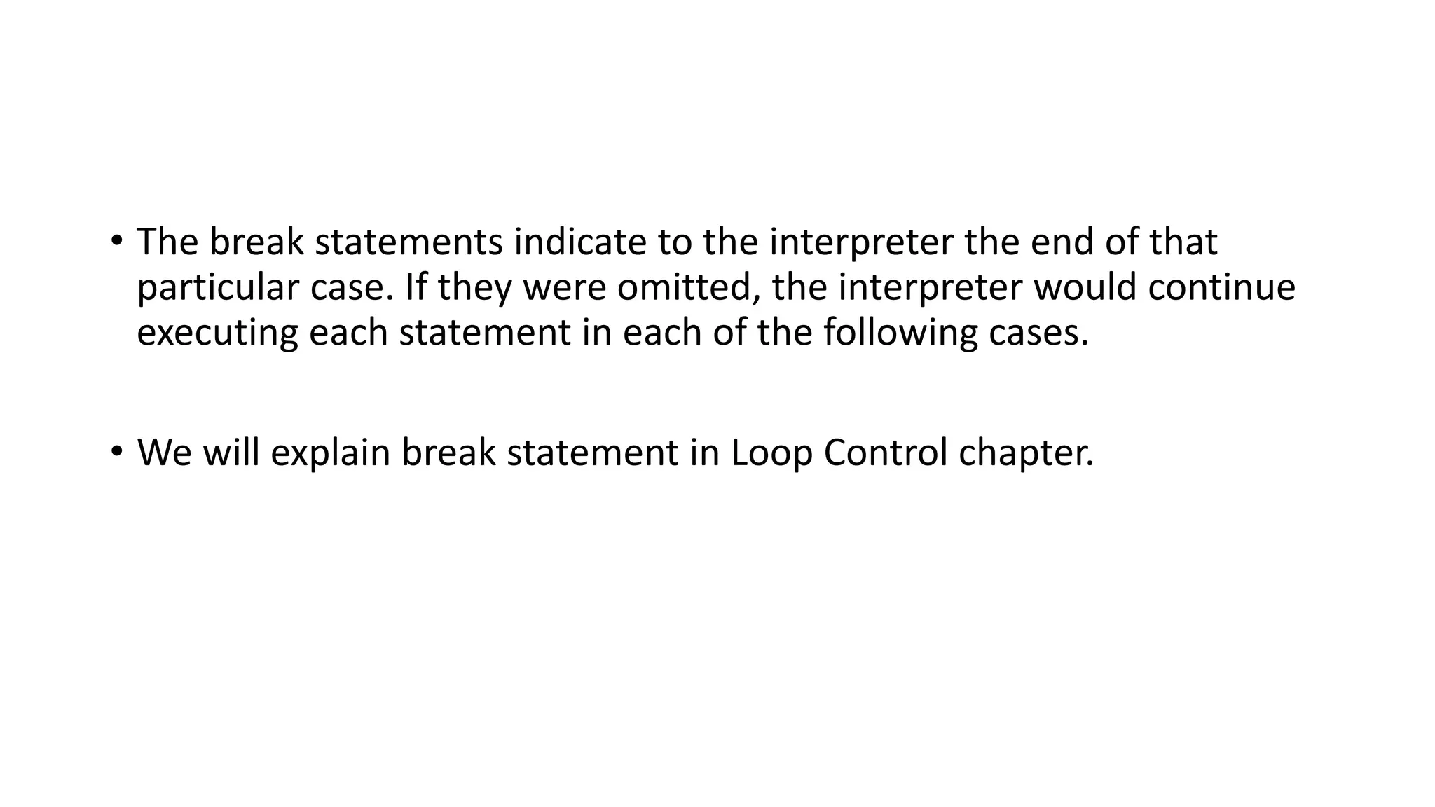 • The break statements indicate to the interpreter the end of that
particular case. If they were omitted, the interpreter would continue
executing each statement in each of the following cases.
• We will explain break statement in Loop Control chapter.
 