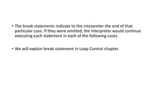 • The break statements indicate to the interpreter the end of that
particular case. If they were omitted, the interpreter would continue
executing each statement in each of the following cases.
• We will explain break statement in Loop Control chapter.
 