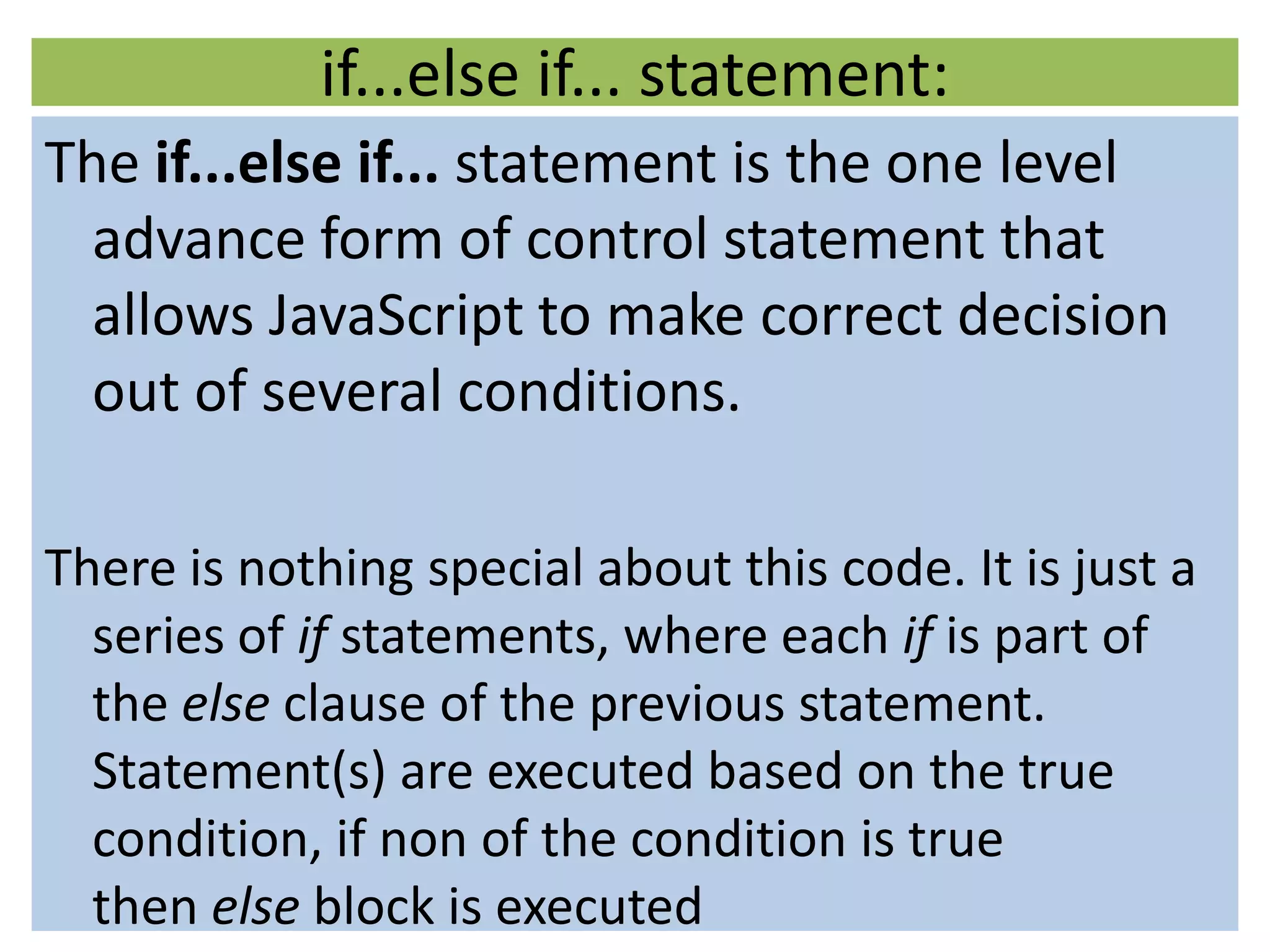 if...else if... statement:
The if...else if... statement is the one level
  advance form of control statement that
  allows JavaScript to make correct decision
  out of several conditions.

There is nothing special about this code. It is just a
  series of if statements, where each if is part of
  the else clause of the previous statement.
  Statement(s) are executed based on the true
  condition, if non of the condition is true
  then else block is executed
 