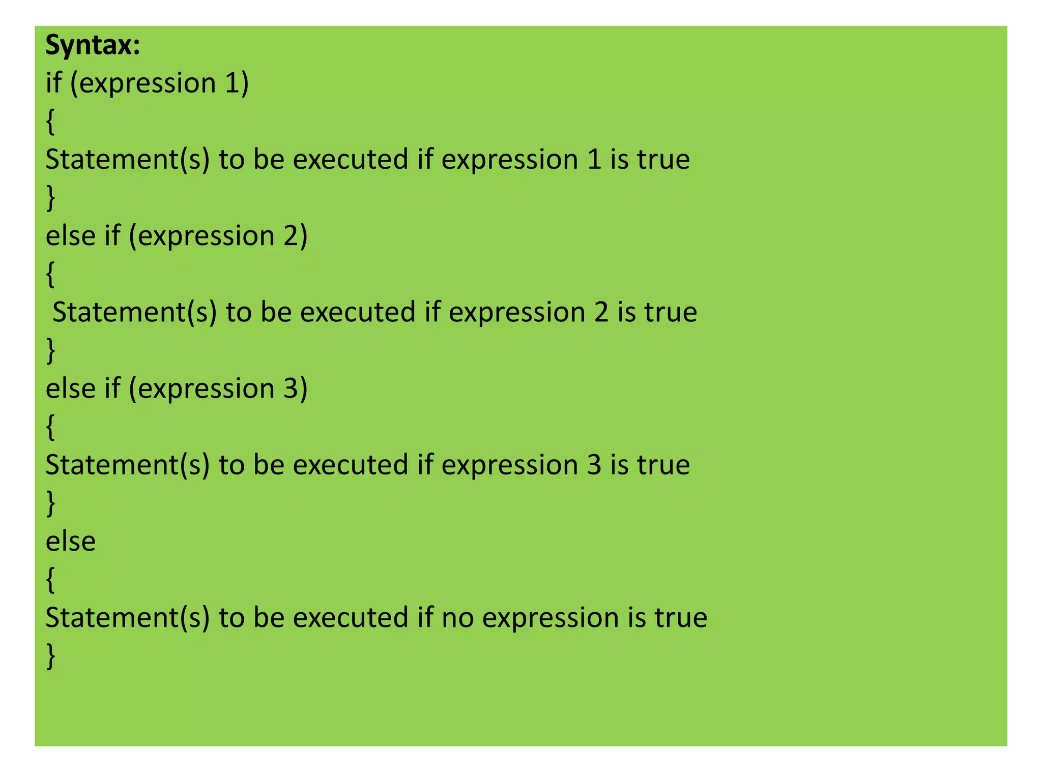 Syntax:
if (expression 1)
{
Statement(s) to be executed if expression 1 is true
}
else if (expression 2)
{
 Statement(s) to be executed if expression 2 is true
}
else if (expression 3)
{
Statement(s) to be executed if expression 3 is true
}
else
{
Statement(s) to be executed if no expression is true
}
 