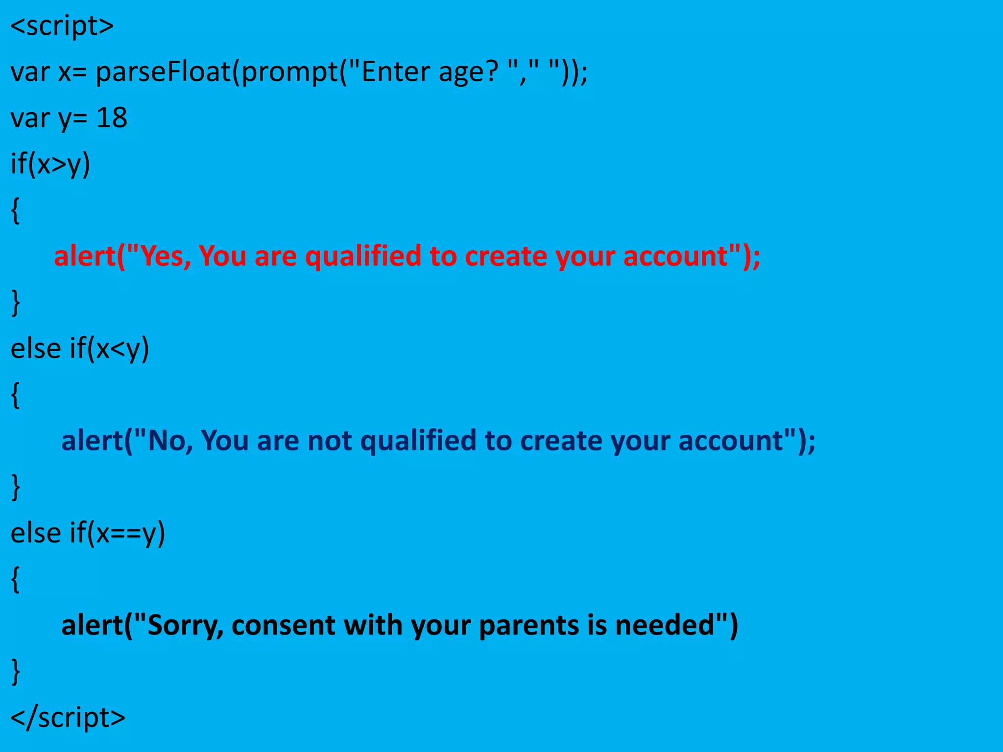 <script>
var x= parseFloat(prompt("Enter age? "," "));
var y= 18
if(x>y)
{
    alert("Yes, You are qualified to create your account");
}
else if(x<y)
{
     alert("No, You are not qualified to create your account");
}
else if(x==y)
{
     alert("Sorry, consent with your parents is needed")
}
</script>
 