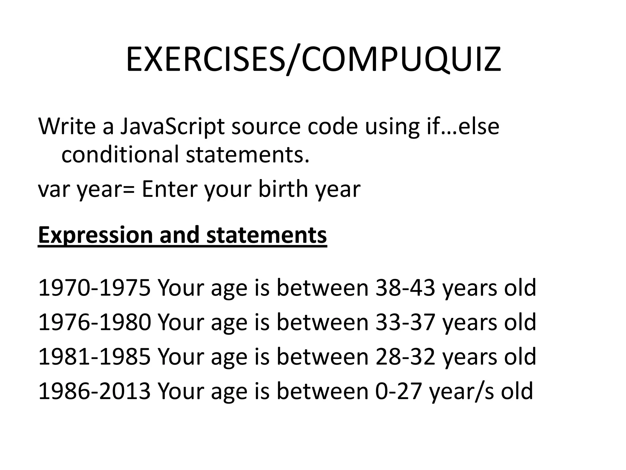 EXERCISES/COMPUQUIZ
Write a JavaScript source code using if…else
  conditional statements.
var year= Enter your birth year
Expression and statements

1970-1975 Your age is between 38-43 years old
1976-1980 Your age is between 33-37 years old
1981-1985 Your age is between 28-32 years old
1986-2013 Your age is between 0-27 year/s old
 