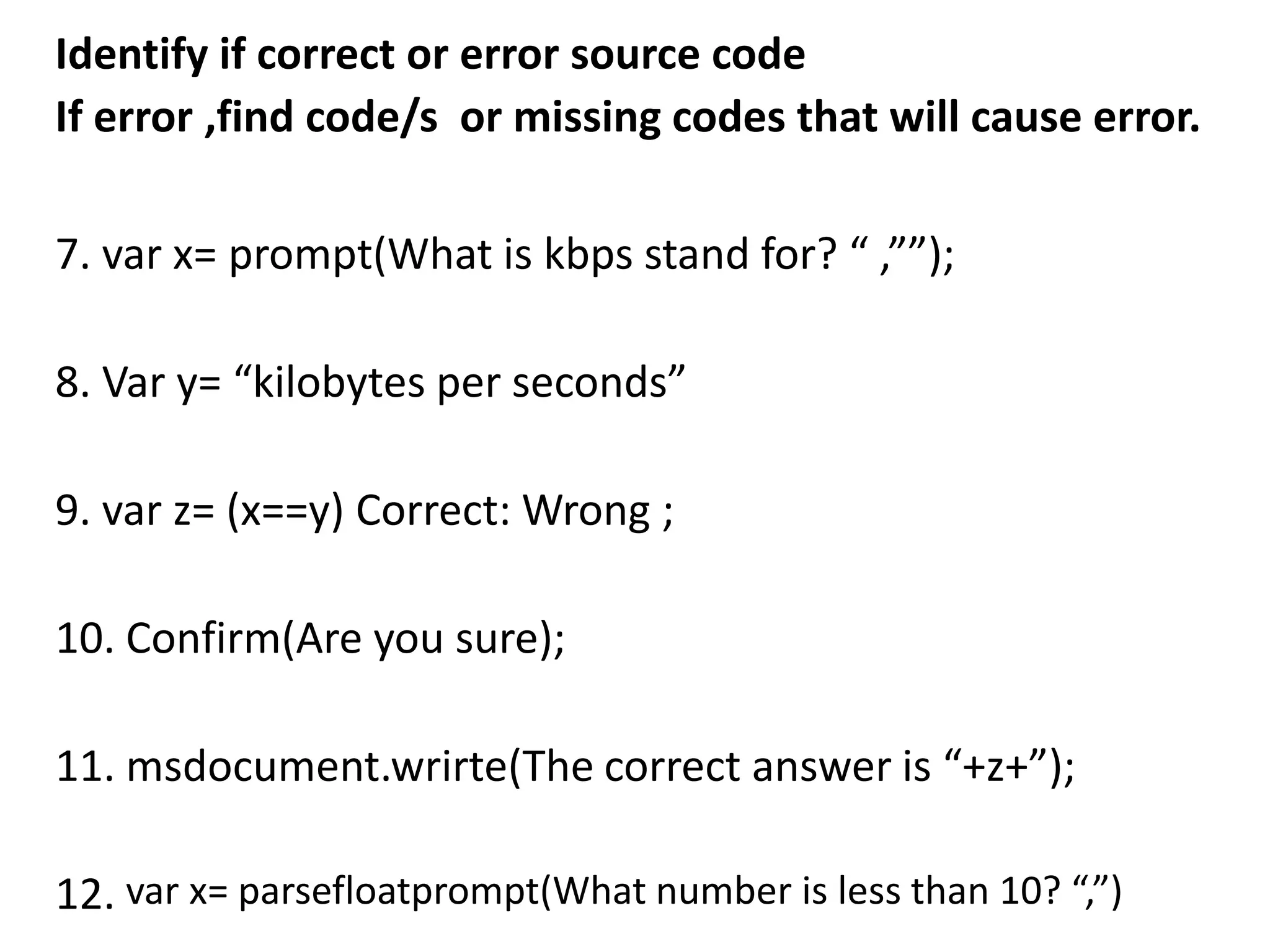 Identify if correct or error source code
If error ,find code/s or missing codes that will cause error.

7. var x= prompt(What is kbps stand for? “ ,””);

8. Var y= “kilobytes per seconds”

9. var z= (x==y) Correct: Wrong ;

10. Confirm(Are you sure);

11. msdocument.wrirte(The correct answer is “+z+”);

12. var x= parsefloatprompt(What number is less than 10? “,”)
 