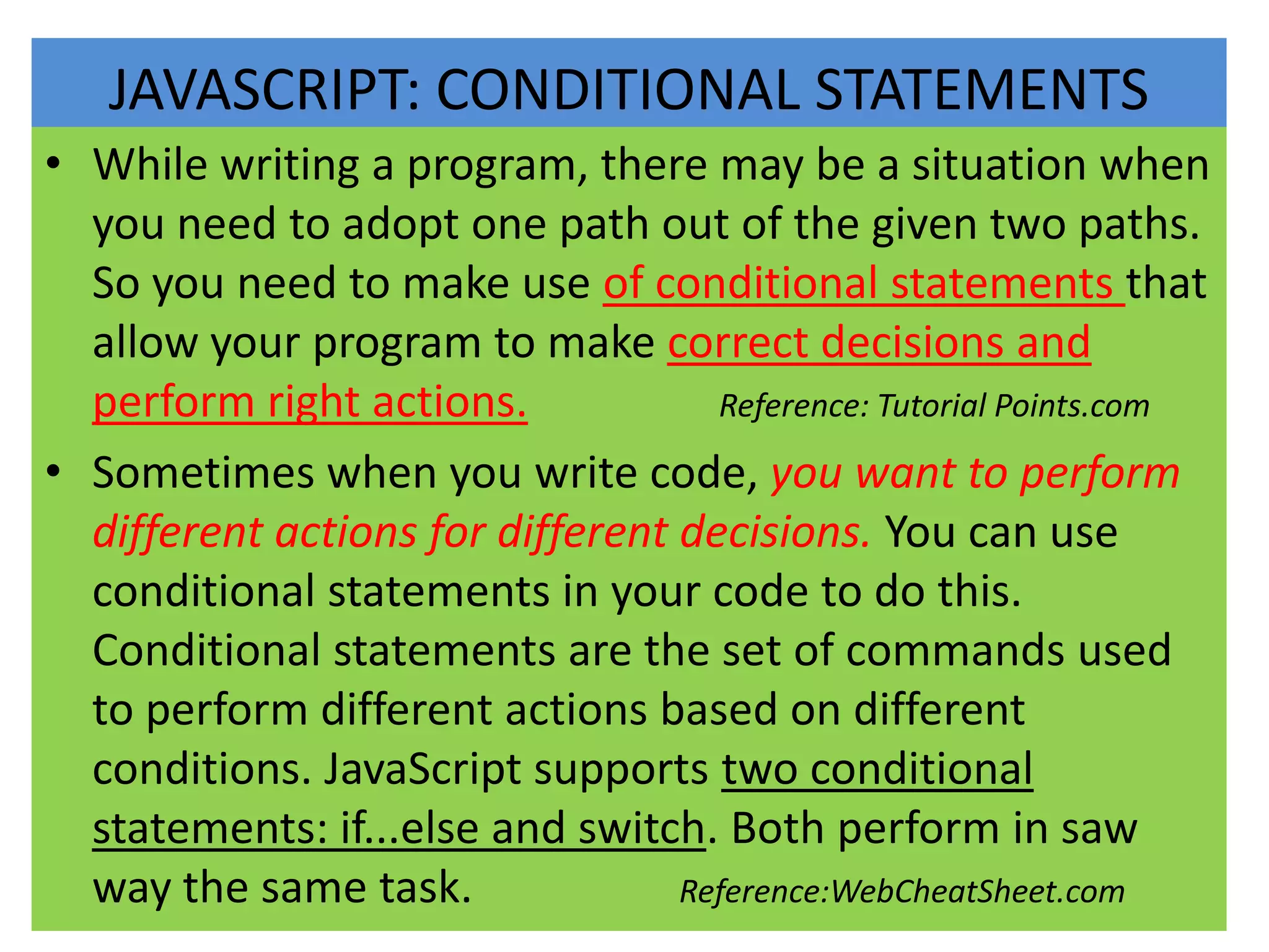 JAVASCRIPT: CONDITIONAL STATEMENTS
• While writing a program, there may be a situation when
  you need to adopt one path out of the given two paths.
  So you need to make use of conditional statements that
  allow your program to make correct decisions and
  perform right actions.            Reference: Tutorial Points.com

• Sometimes when you write code, you want to perform
  different actions for different decisions. You can use
  conditional statements in your code to do this.
  Conditional statements are the set of commands used
  to perform different actions based on different
  conditions. JavaScript supports two conditional
  statements: if...else and switch. Both perform in saw
  way the same task.              Reference:WebCheatSheet.com
 