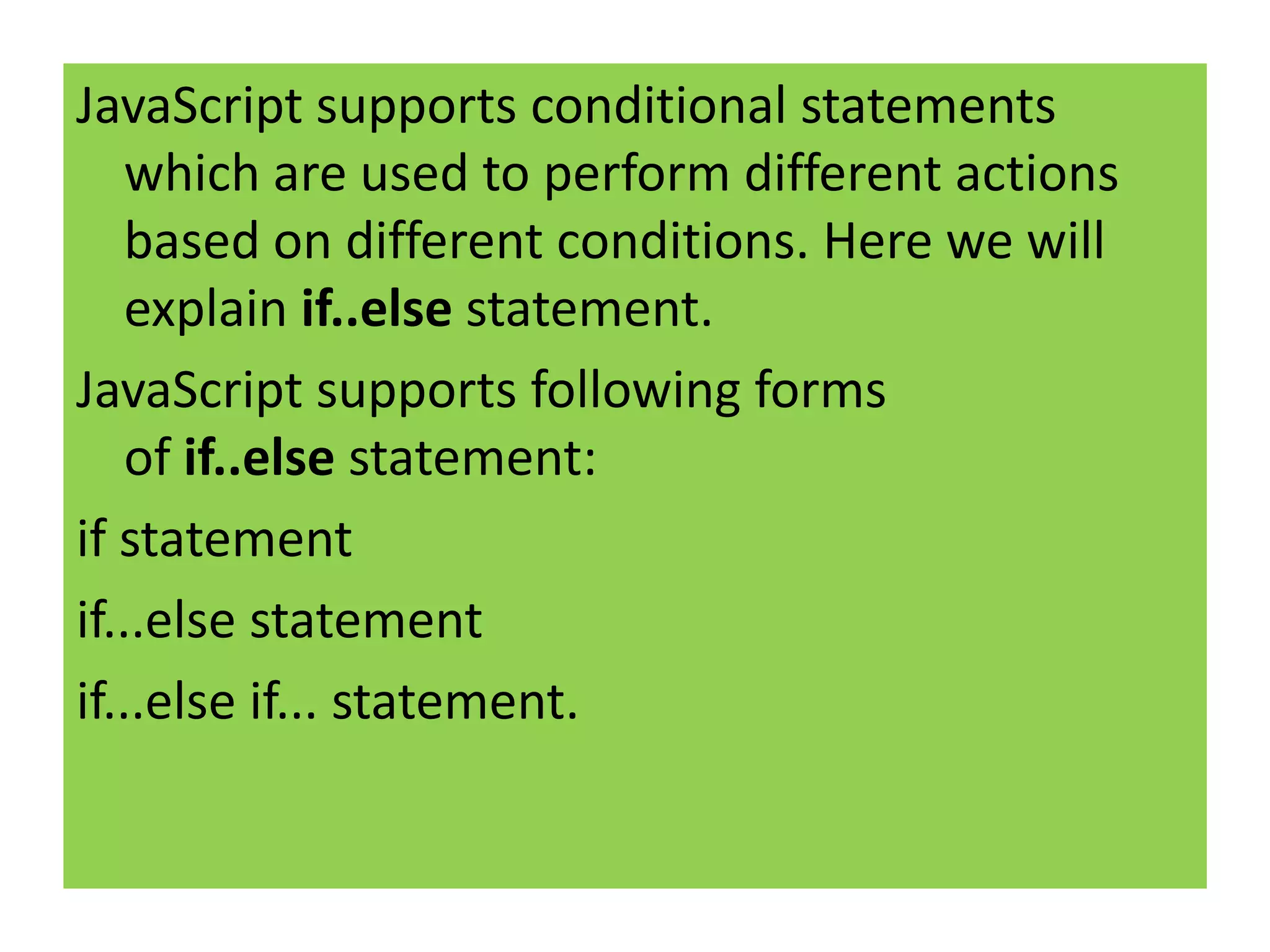 JavaScript supports conditional statements
    which are used to perform different actions
    based on different conditions. Here we will
    explain if..else statement.
JavaScript supports following forms
    of if..else statement:
if statement
if...else statement
if...else if... statement.
 