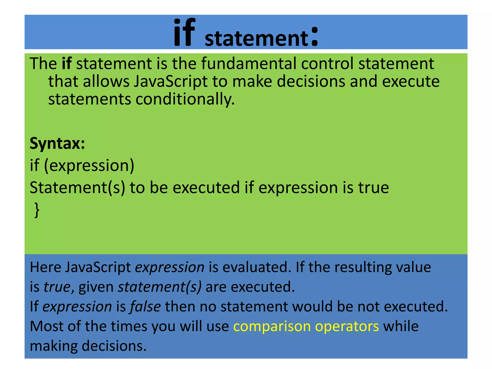 if statement:
The if statement is the fundamental control statement
  that allows JavaScript to make decisions and execute
  statements conditionally.

Syntax:
if (expression)
Statement(s) to be executed if expression is true
 }


Here JavaScript expression is evaluated. If the resulting value
is true, given statement(s) are executed.
If expression is false then no statement would be not executed.
Most of the times you will use comparison operators while
making decisions.
 