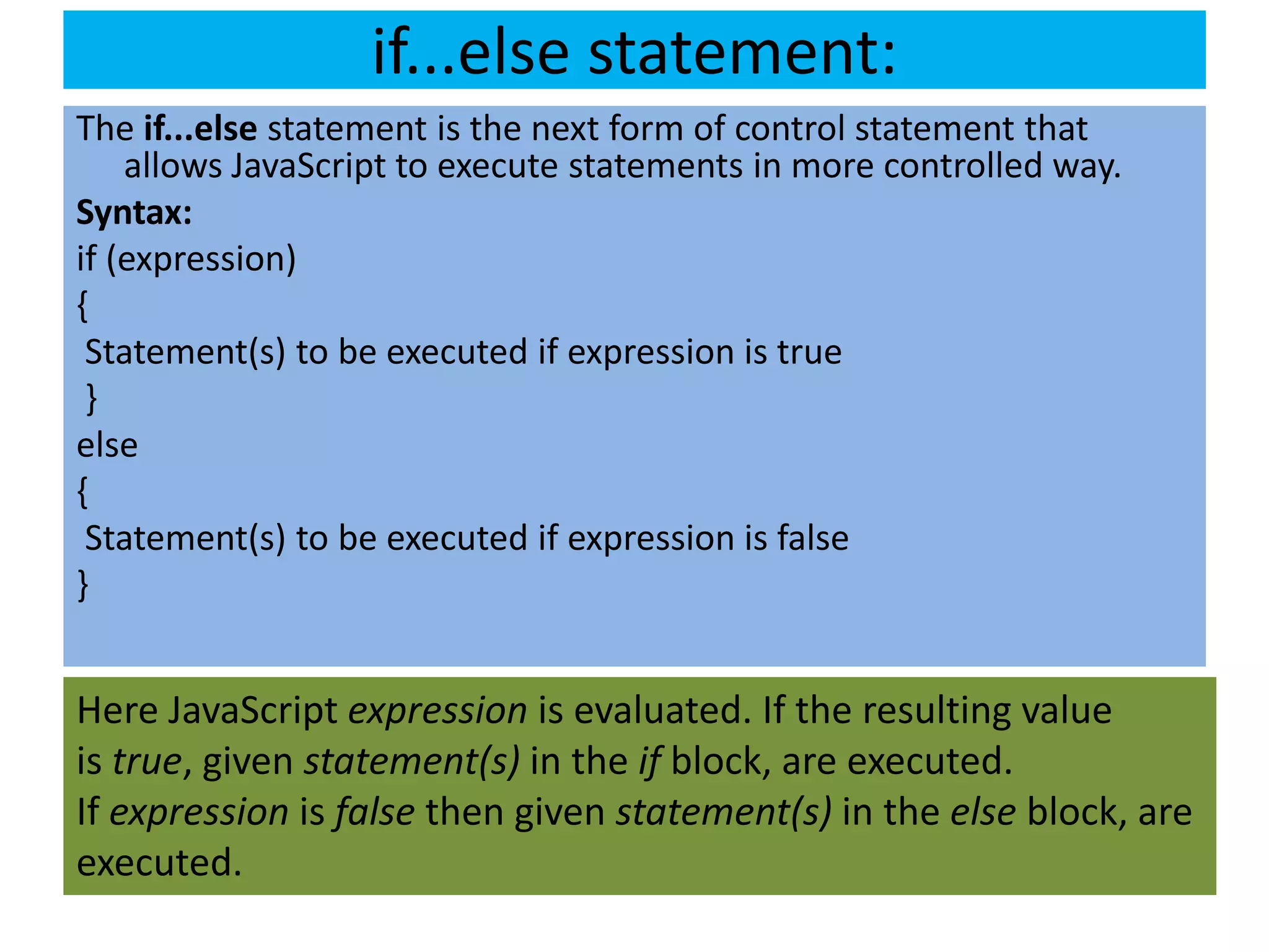 if...else statement:
The if...else statement is the next form of control statement that
    allows JavaScript to execute statements in more controlled way.
Syntax:
if (expression)
{
 Statement(s) to be executed if expression is true
 }
else
{
 Statement(s) to be executed if expression is false
}


Here JavaScript expression is evaluated. If the resulting value
is true, given statement(s) in the if block, are executed.
If expression is false then given statement(s) in the else block, are
executed.
 