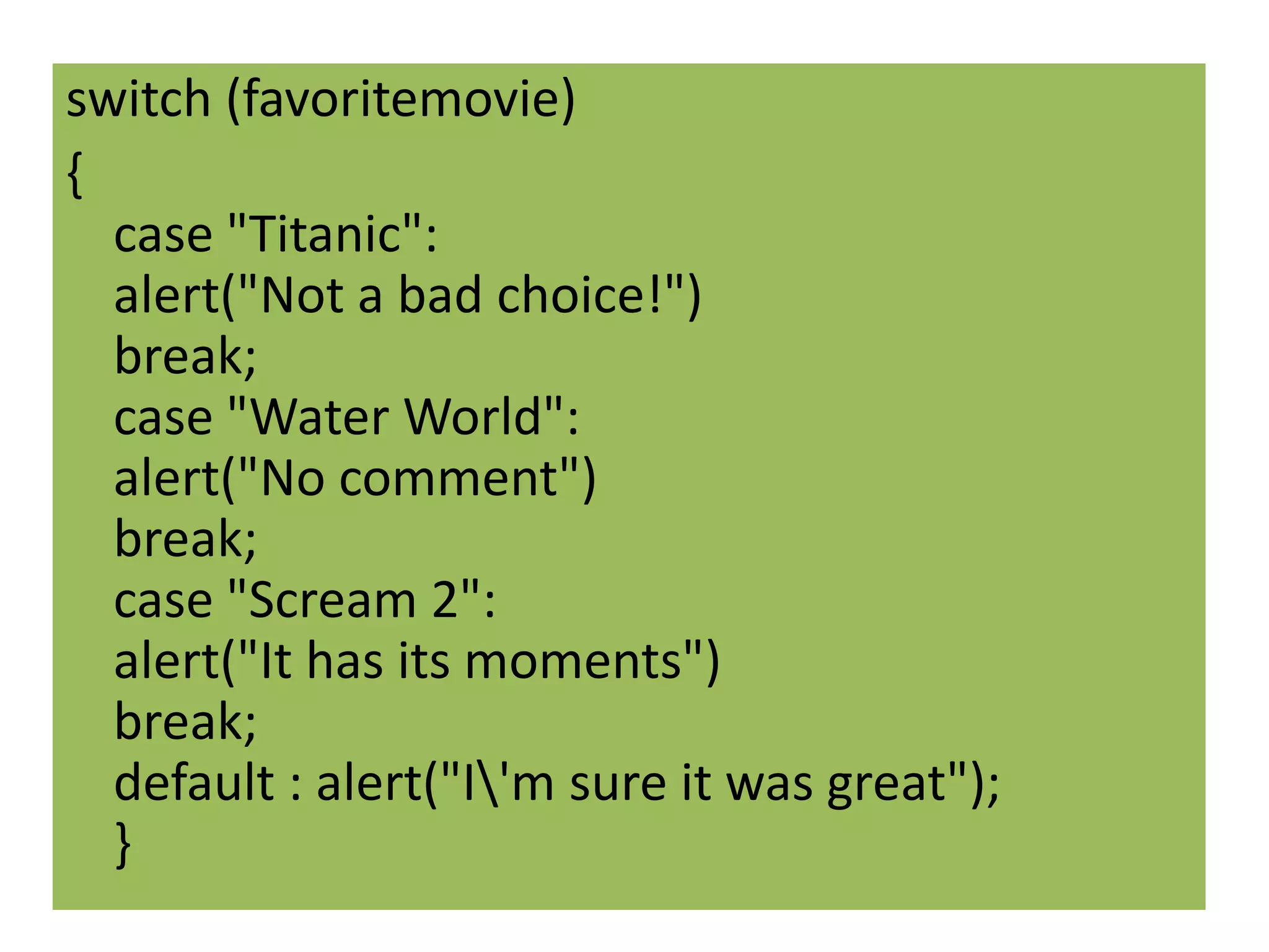 switch (favoritemovie)
{
  case "Titanic":
  alert("Not a bad choice!")
  break;
  case "Water World":
  alert("No comment")
  break;
  case "Scream 2":
  alert("It has its moments")
  break;
  default : alert("I'm sure it was great");
  }
 