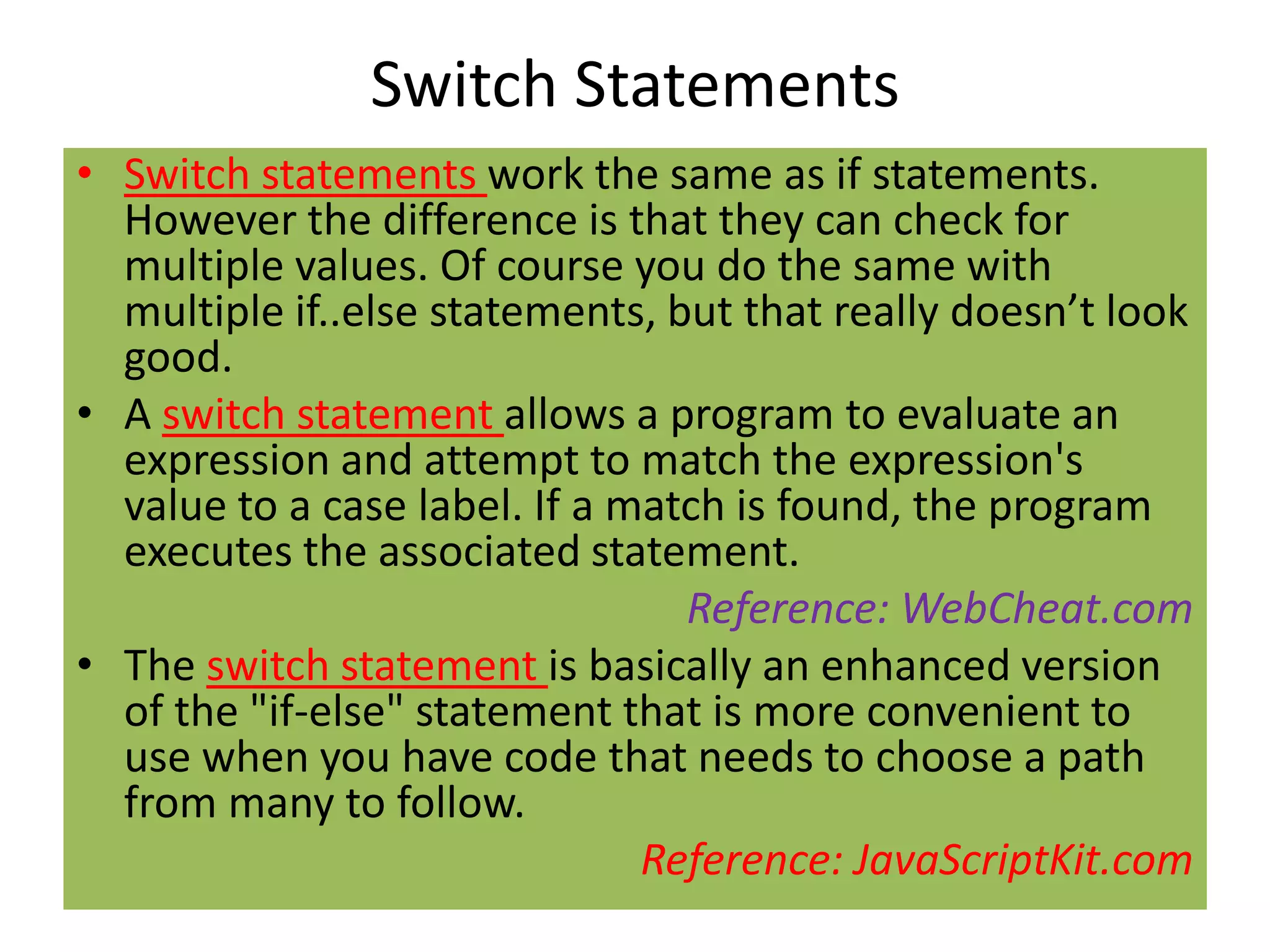 Switch Statements
• Switch statements work the same as if statements.
  However the difference is that they can check for
  multiple values. Of course you do the same with
  multiple if..else statements, but that really doesn’t look
  good.
• A switch statement allows a program to evaluate an
  expression and attempt to match the expression's
  value to a case label. If a match is found, the program
  executes the associated statement.
                                 Reference: WebCheat.com
• The switch statement is basically an enhanced version
  of the "if-else" statement that is more convenient to
  use when you have code that needs to choose a path
  from many to follow.
                               Reference: JavaScriptKit.com
 