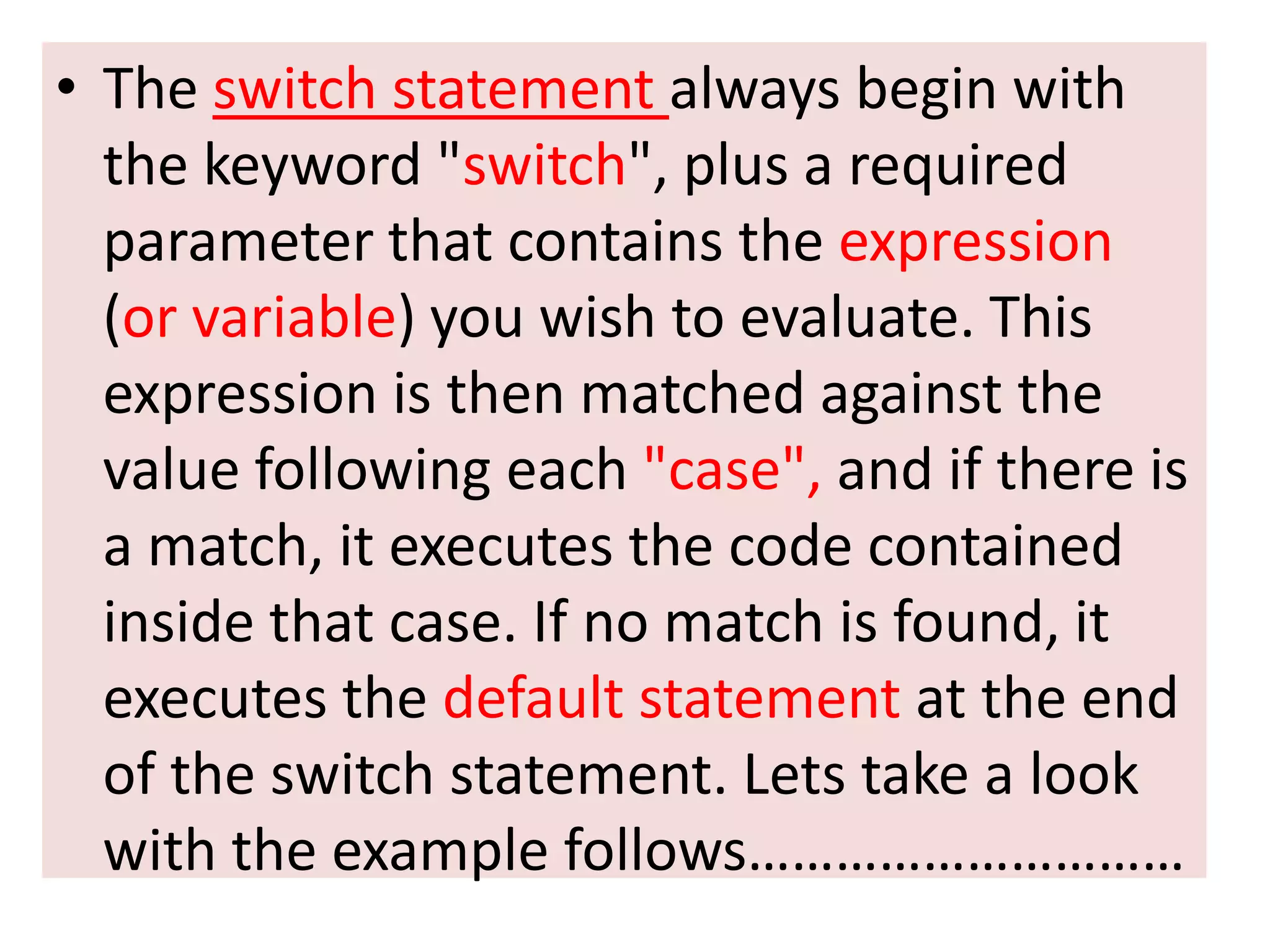 • The switch statement always begin with
  the keyword "switch", plus a required
  parameter that contains the expression
  (or variable) you wish to evaluate. This
  expression is then matched against the
  value following each "case", and if there is
  a match, it executes the code contained
  inside that case. If no match is found, it
  executes the default statement at the end
  of the switch statement. Lets take a look
  with the example follows…………………………
 
