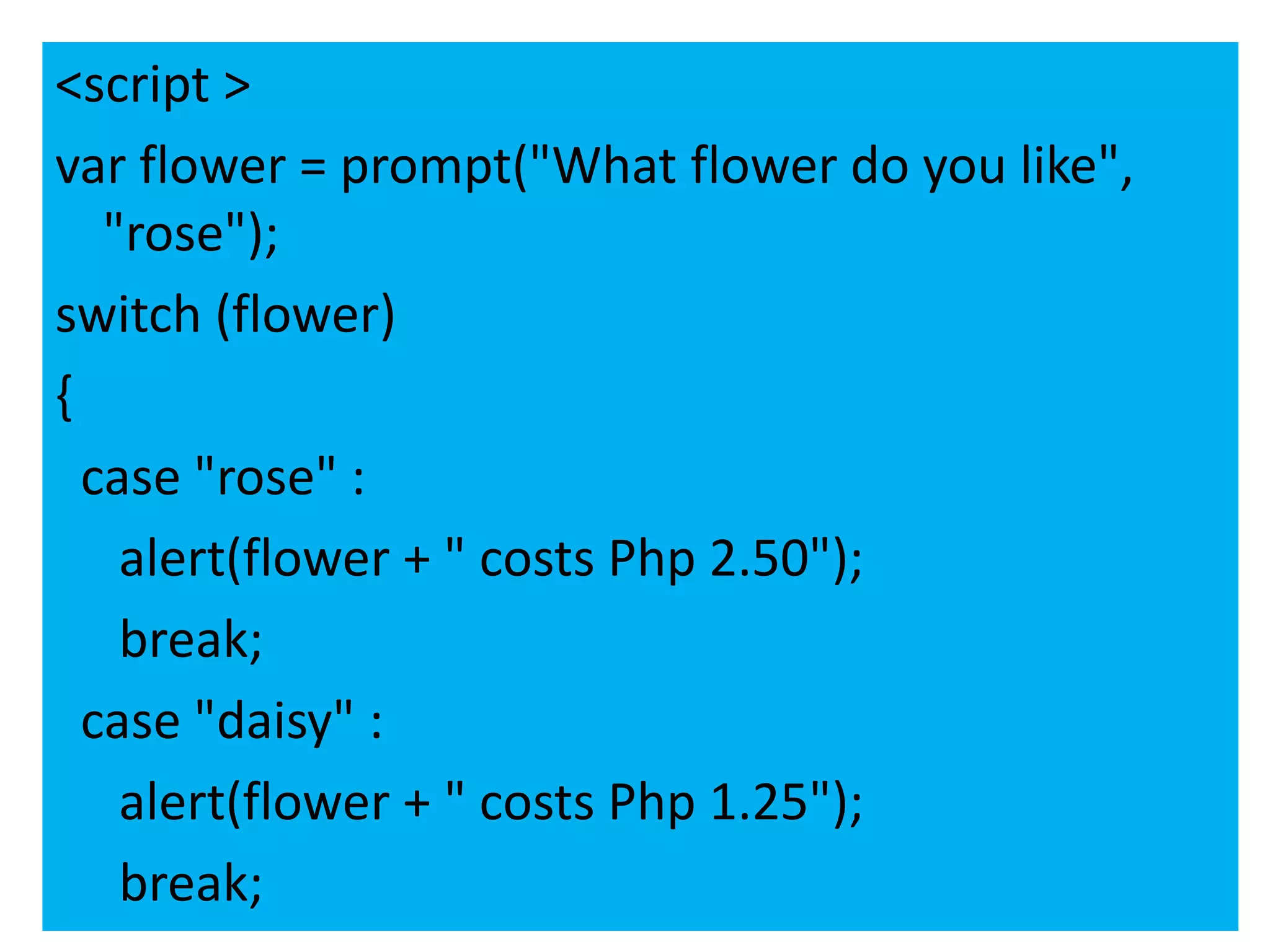 <script >
var flower = prompt("What flower do you like",
   "rose");
switch (flower)
{
  case "rose" :
    alert(flower + " costs Php 2.50");
    break;
  case "daisy" :
    alert(flower + " costs Php 1.25");
    break;
 
