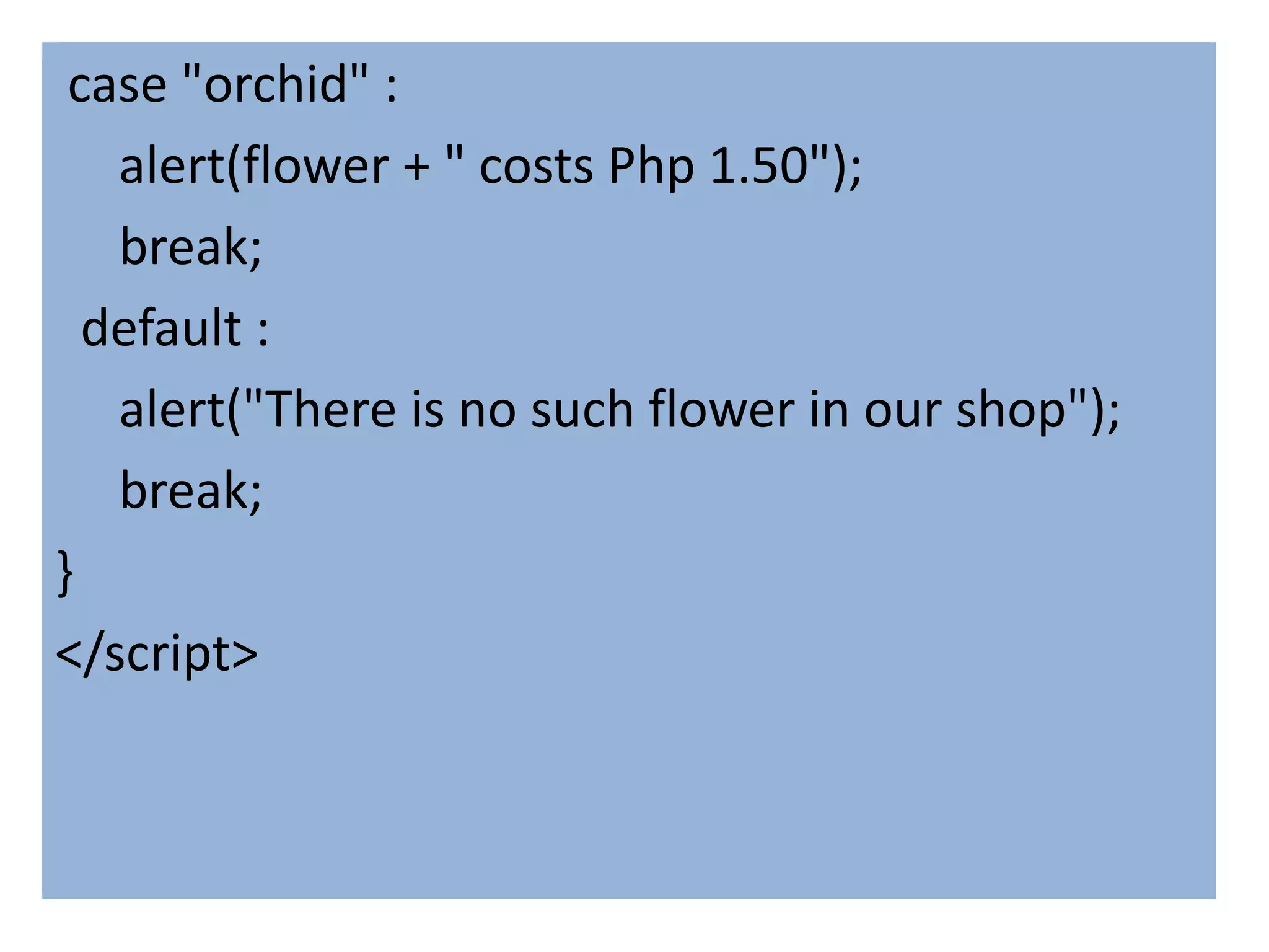 case "orchid" :
   alert(flower + " costs Php 1.50");
   break;
  default :
   alert("There is no such flower in our shop");
   break;
}
</script>
 