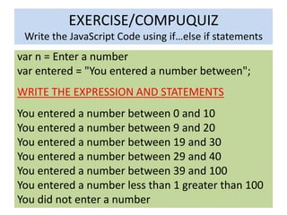 EXERCISE/COMPUQUIZ
 Write the JavaScript Code using if…else if statements
var n = Enter a number
var entered = "You entered a number between";
WRITE THE EXPRESSION AND STATEMENTS
You entered a number between 0 and 10
You entered a number between 9 and 20
You entered a number between 19 and 30
You entered a number between 29 and 40
You entered a number between 39 and 100
You entered a number less than 1 greater than 100
You did not enter a number
 