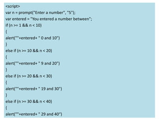 <script>
var n = prompt("Enter a number", "5");
var entered = "You entered a number between";
if (n >= 1 && n < 10)
{
alert(""+entered+ " 0 and 10")
}
else if (n >= 10 && n < 20)
{
alert(""+entered+ " 9 and 20")
}
else if (n >= 20 && n < 30)
{
alert(""+entered+ " 19 and 30")
}
else if (n >= 30 && n < 40)
{
alert(""+entered+ " 29 and 40“)
 
