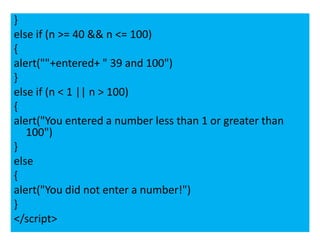 }
else if (n >= 40 && n <= 100)
{
alert(""+entered+ " 39 and 100")
}
else if (n < 1 || n > 100)
{
alert("You entered a number less than 1 or greater than
   100")
}
else
{
alert("You did not enter a number!")
}
</script>
 