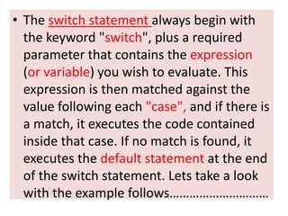 • The switch statement always begin with
  the keyword "switch", plus a required
  parameter that contains the expression
  (or variable) you wish to evaluate. This
  expression is then matched against the
  value following each "case", and if there is
  a match, it executes the code contained
  inside that case. If no match is found, it
  executes the default statement at the end
  of the switch statement. Lets take a look
  with the example follows…………………………
 
