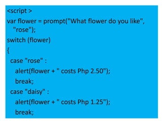 <script >
var flower = prompt("What flower do you like",
   "rose");
switch (flower)
{
  case "rose" :
    alert(flower + " costs Php 2.50");
    break;
  case "daisy" :
    alert(flower + " costs Php 1.25");
    break;
 