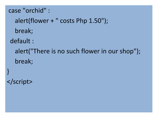 case "orchid" :
   alert(flower + " costs Php 1.50");
   break;
  default :
   alert("There is no such flower in our shop");
   break;
}
</script>
 