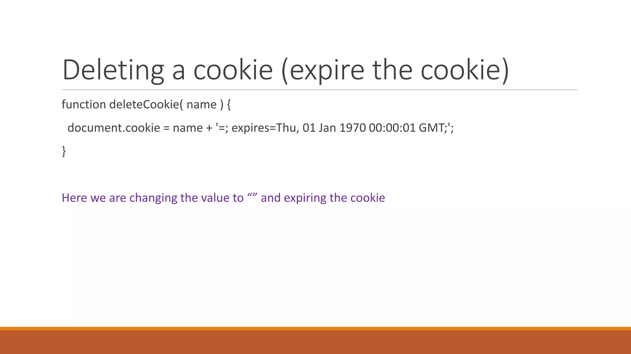 Deleting a cookie (expire the cookie)
function deleteCookie( name ) {
document.cookie = name + '=; expires=Thu, 01 Jan 1970 00:00:01 GMT;';
}
Here we are changing the value to “” and expiring the cookie
 