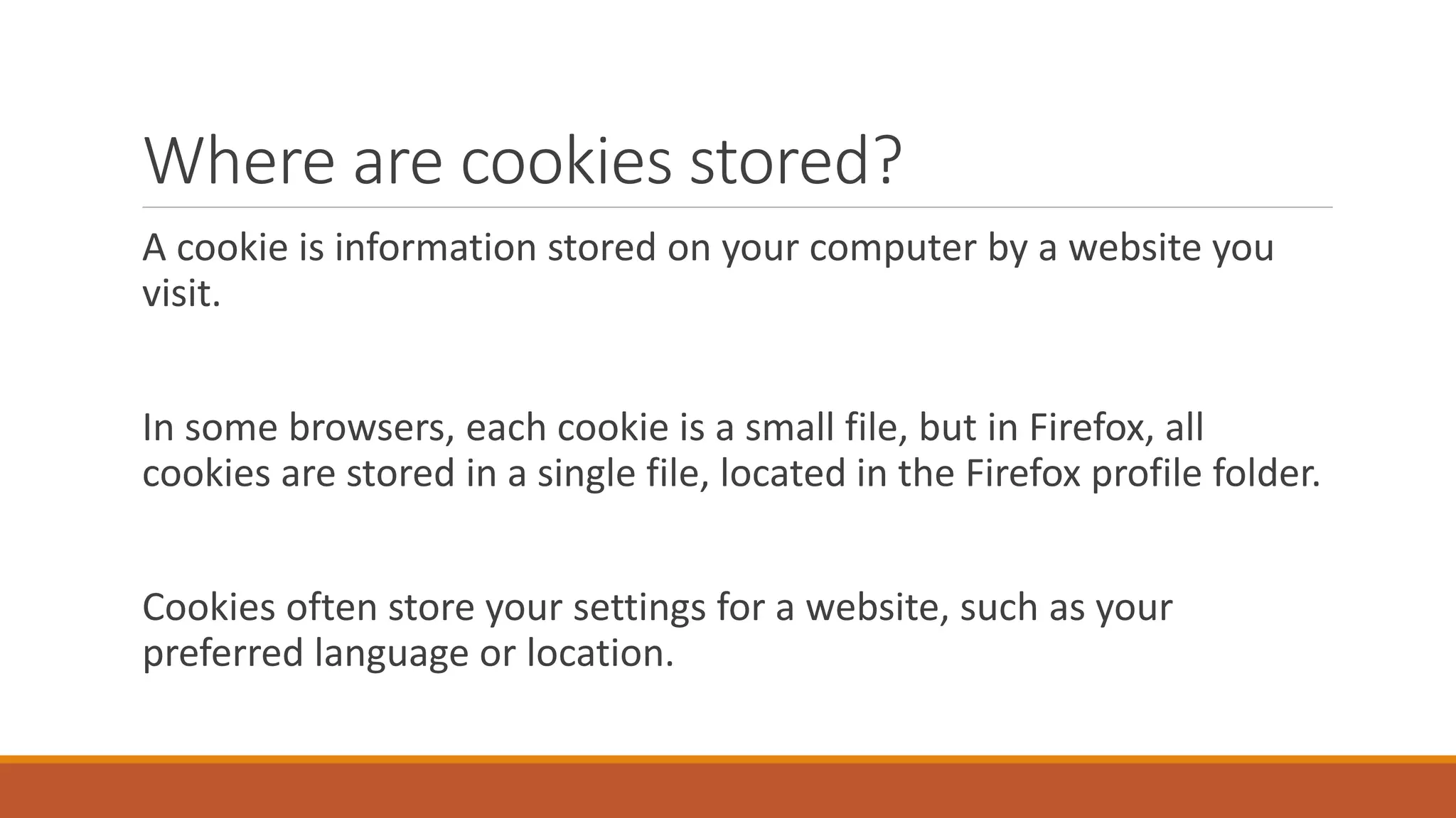Where are cookies stored?
A cookie is information stored on your computer by a website you
visit.
In some browsers, each cookie is a small file, but in Firefox, all
cookies are stored in a single file, located in the Firefox profile folder.
Cookies often store your settings for a website, such as your
preferred language or location.
 