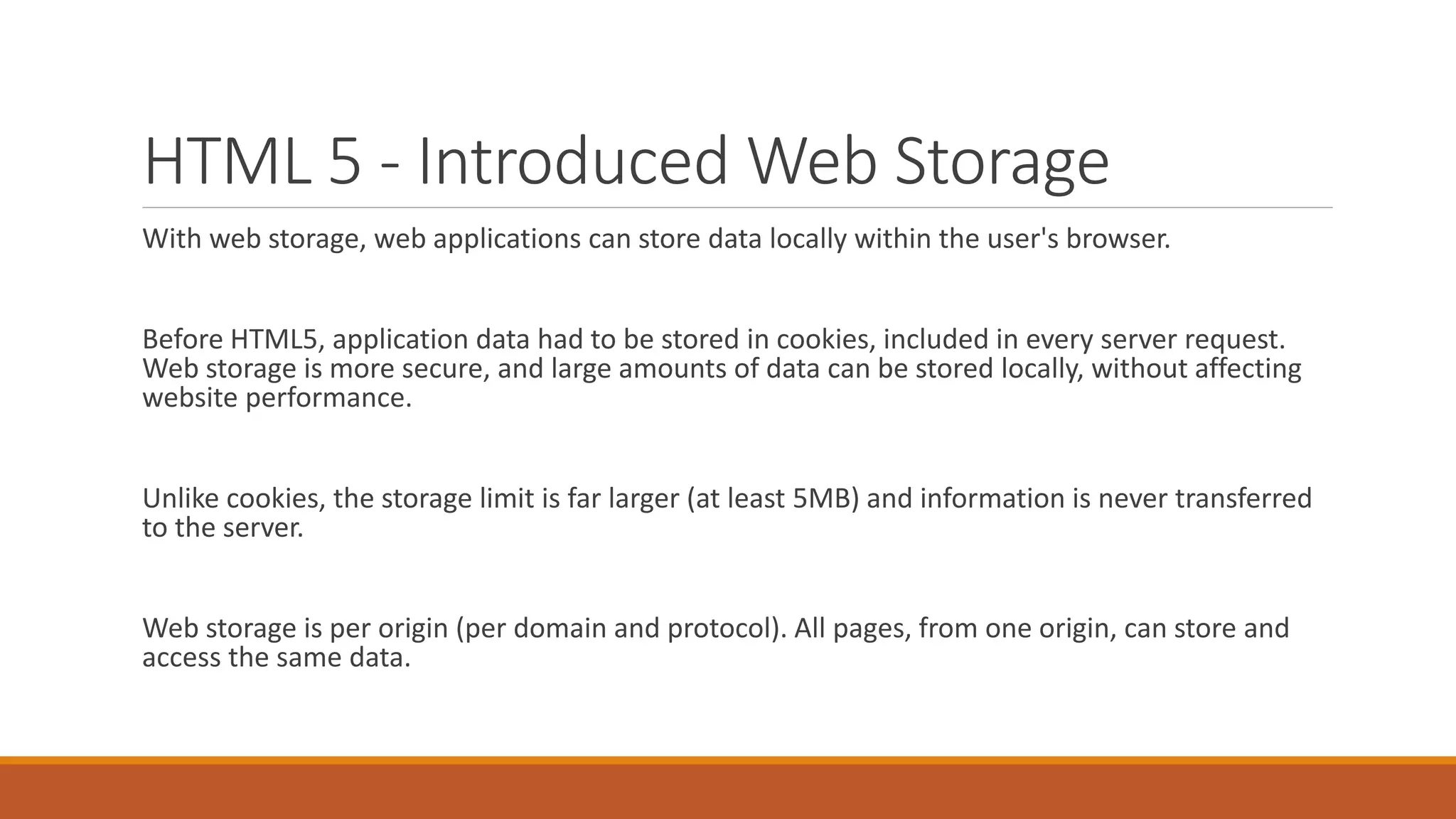 HTML 5 - Introduced Web Storage
With web storage, web applications can store data locally within the user's browser.
Before HTML5, application data had to be stored in cookies, included in every server request.
Web storage is more secure, and large amounts of data can be stored locally, without affecting
website performance.
Unlike cookies, the storage limit is far larger (at least 5MB) and information is never transferred
to the server.
Web storage is per origin (per domain and protocol). All pages, from one origin, can store and
access the same data.
 