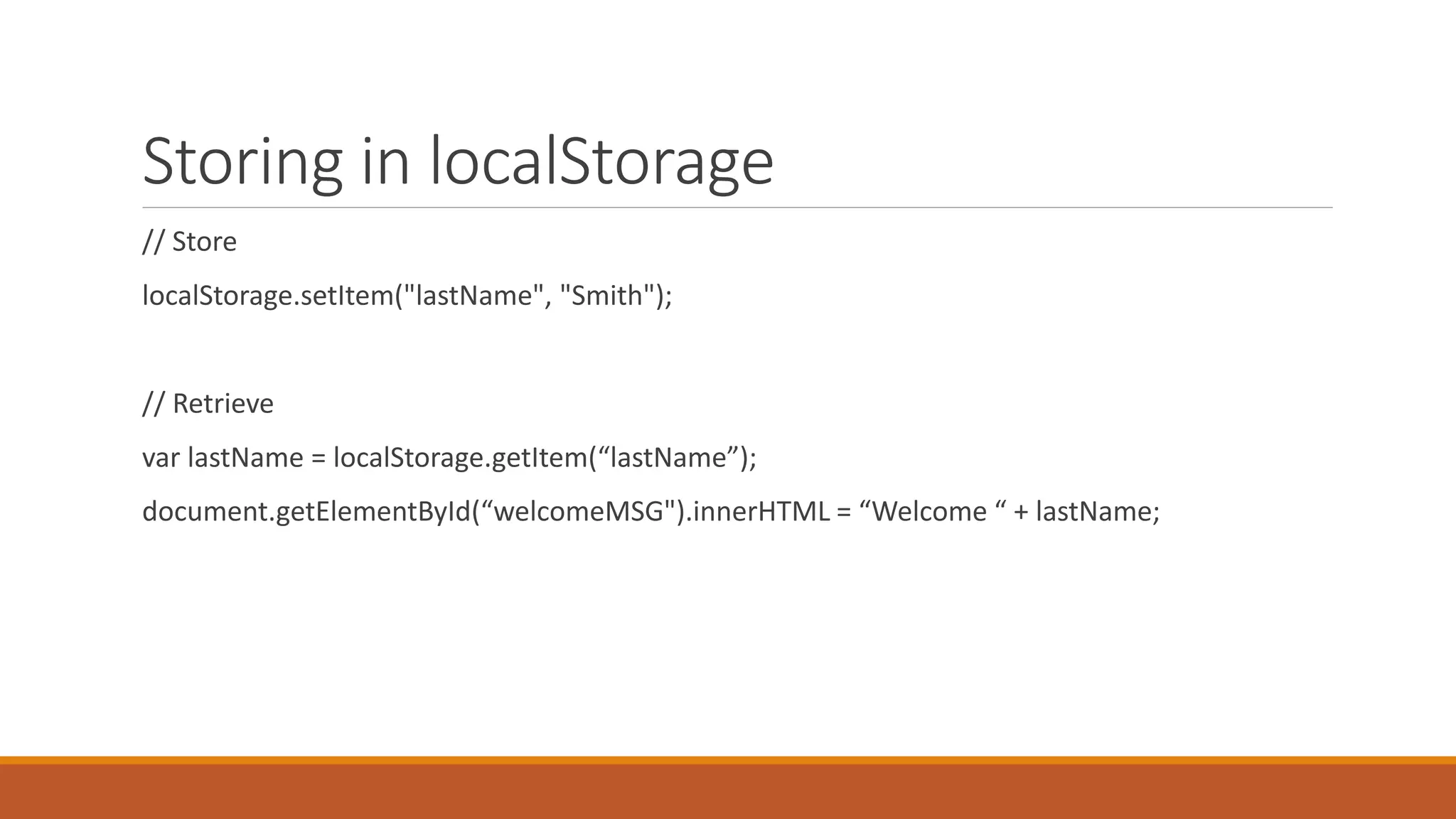 Storing in localStorage
// Store
localStorage.setItem("lastName", "Smith");
// Retrieve
var lastName = localStorage.getItem(“lastName”);
document.getElementById(“welcomeMSG").innerHTML = “Welcome “ + lastName;
 