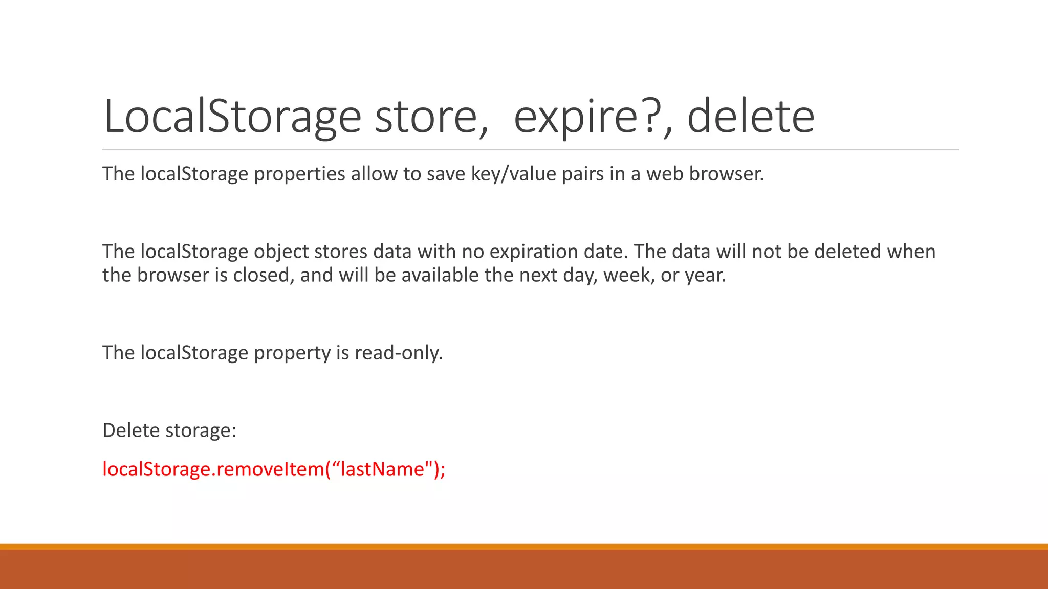 LocalStorage store, expire?, delete
The localStorage properties allow to save key/value pairs in a web browser.
The localStorage object stores data with no expiration date. The data will not be deleted when
the browser is closed, and will be available the next day, week, or year.
The localStorage property is read-only.
Delete storage:
localStorage.removeItem(“lastName");
 