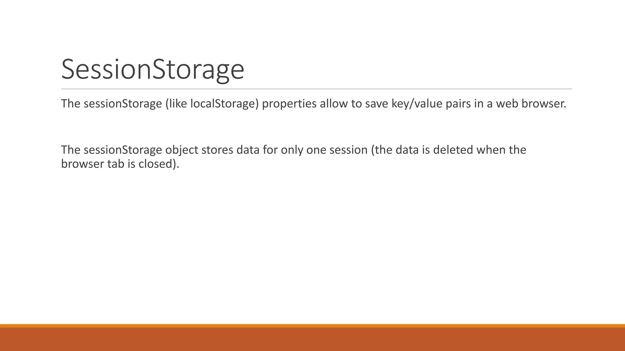 SessionStorage
The sessionStorage (like localStorage) properties allow to save key/value pairs in a web browser.
The sessionStorage object stores data for only one session (the data is deleted when the
browser tab is closed).
 
