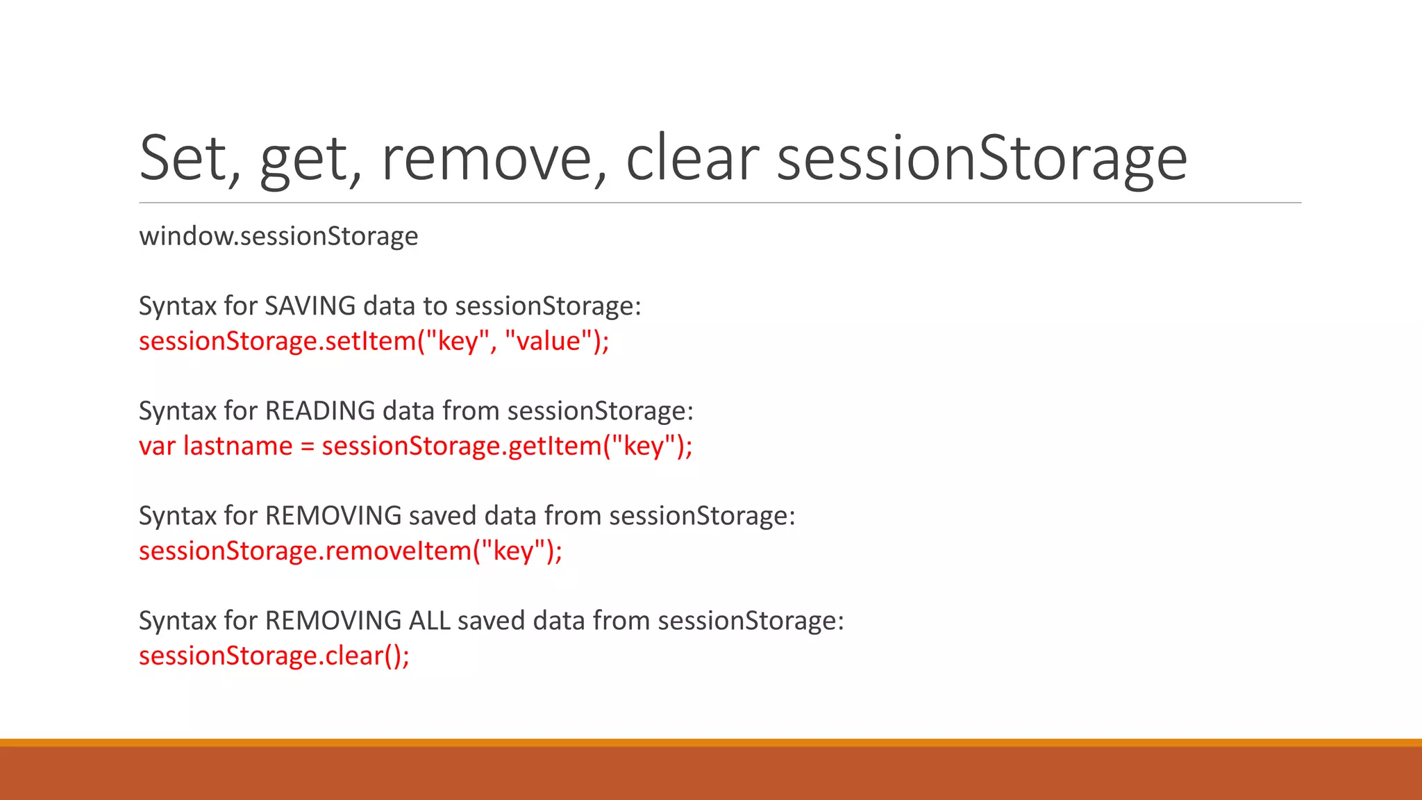 Set, get, remove, clear sessionStorage
window.sessionStorage
Syntax for SAVING data to sessionStorage:
sessionStorage.setItem("key", "value");
Syntax for READING data from sessionStorage:
var lastname = sessionStorage.getItem("key");
Syntax for REMOVING saved data from sessionStorage:
sessionStorage.removeItem("key");
Syntax for REMOVING ALL saved data from sessionStorage:
sessionStorage.clear();
 