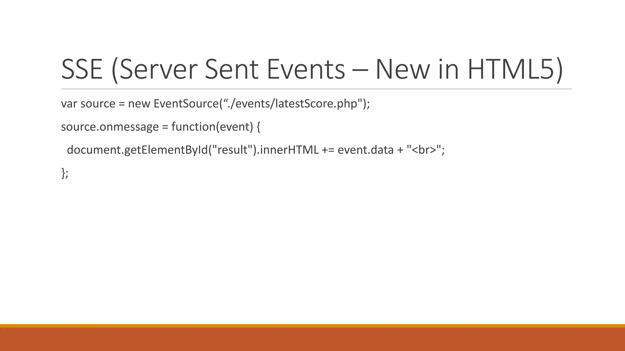 SSE (Server Sent Events – New in HTML5)
var source = new EventSource(“./events/latestScore.php");
source.onmessage = function(event) {
document.getElementById("result").innerHTML += event.data + "<br>";
};
 