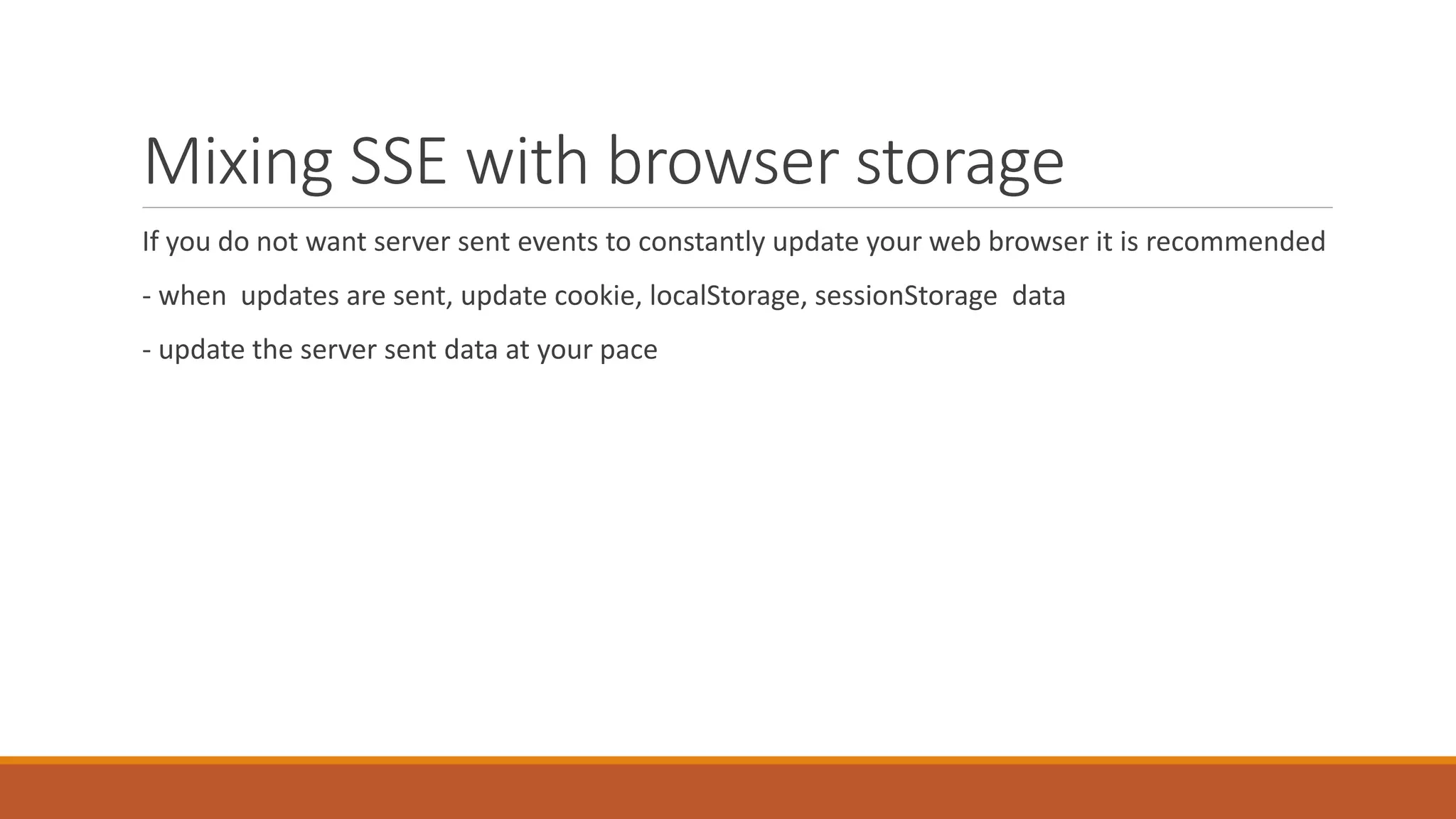 Mixing SSE with browser storage
If you do not want server sent events to constantly update your web browser it is recommended
- when updates are sent, update cookie, localStorage, sessionStorage data
- update the server sent data at your pace
 