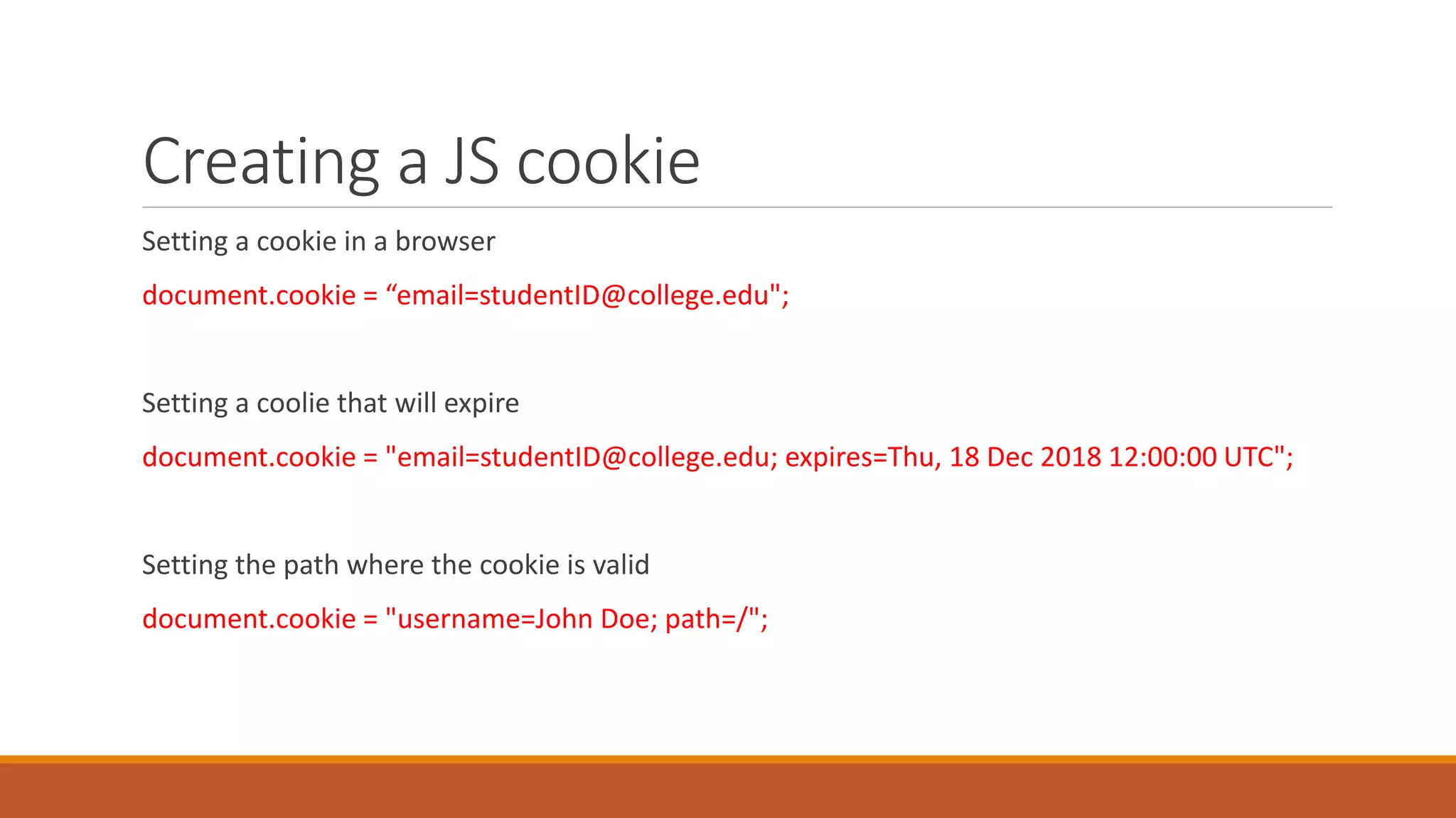 Creating a JS cookie
Setting a cookie in a browser
document.cookie = “email=studentID@college.edu";
Setting a coolie that will expire
document.cookie = "email=studentID@college.edu; expires=Thu, 18 Dec 2018 12:00:00 UTC";
Setting the path where the cookie is valid
document.cookie = "username=John Doe; path=/";
 