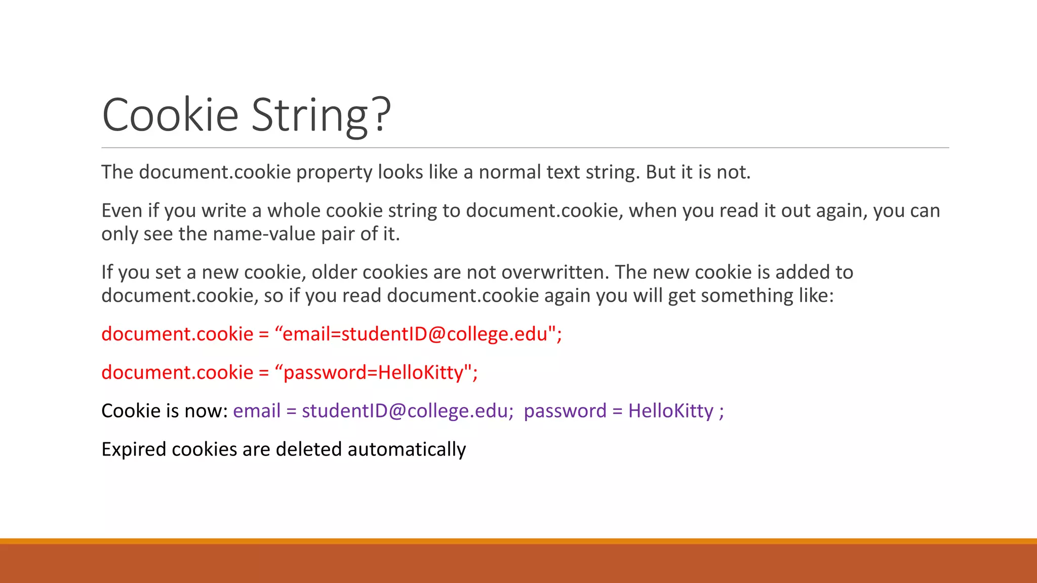 Cookie String?
The document.cookie property looks like a normal text string. But it is not.
Even if you write a whole cookie string to document.cookie, when you read it out again, you can
only see the name-value pair of it.
If you set a new cookie, older cookies are not overwritten. The new cookie is added to
document.cookie, so if you read document.cookie again you will get something like:
document.cookie = “email=studentID@college.edu";
document.cookie = “password=HelloKitty";
Cookie is now: email = studentID@college.edu; password = HelloKitty ;
Expired cookies are deleted automatically
 