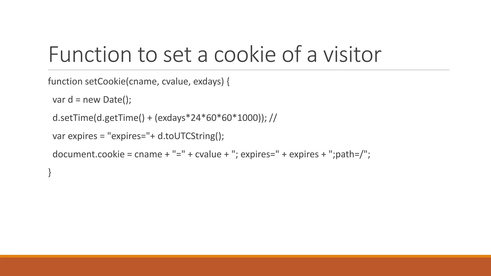 Function to set a cookie of a visitor
function setCookie(cname, cvalue, exdays) {
var d = new Date();
d.setTime(d.getTime() + (exdays*24*60*60*1000)); //
var expires = "expires="+ d.toUTCString();
document.cookie = cname + "=" + cvalue + "; expires=" + expires + ";path=/";
}
 
