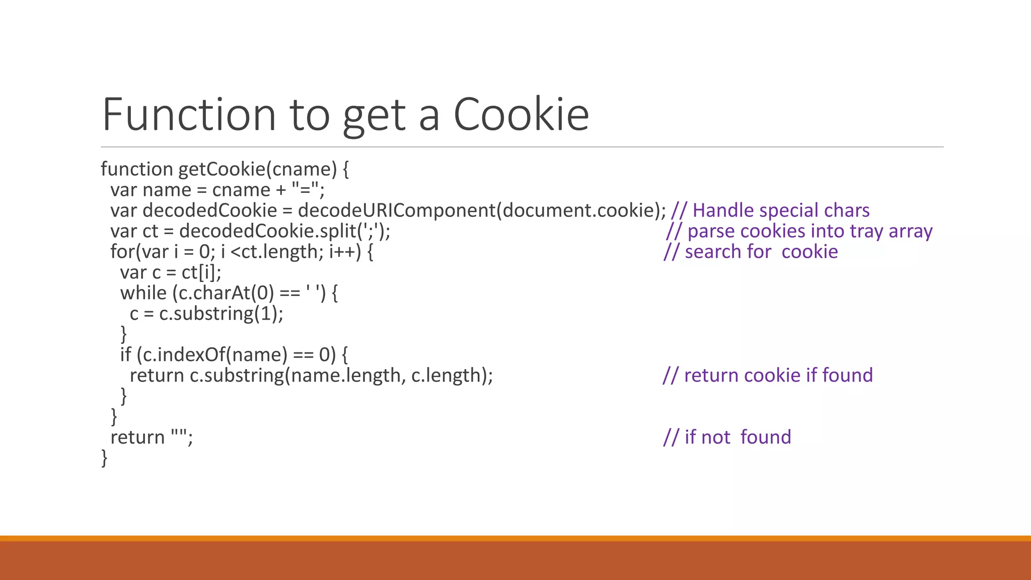 Function to get a Cookie
function getCookie(cname) {
var name = cname + "=";
var decodedCookie = decodeURIComponent(document.cookie); // Handle special chars
var ct = decodedCookie.split(';'); // parse cookies into tray array
for(var i = 0; i <ct.length; i++) { // search for cookie
var c = ct[i];
while (c.charAt(0) == ' ') {
c = c.substring(1);
}
if (c.indexOf(name) == 0) {
return c.substring(name.length, c.length); // return cookie if found
}
}
return ""; // if not found
}
 