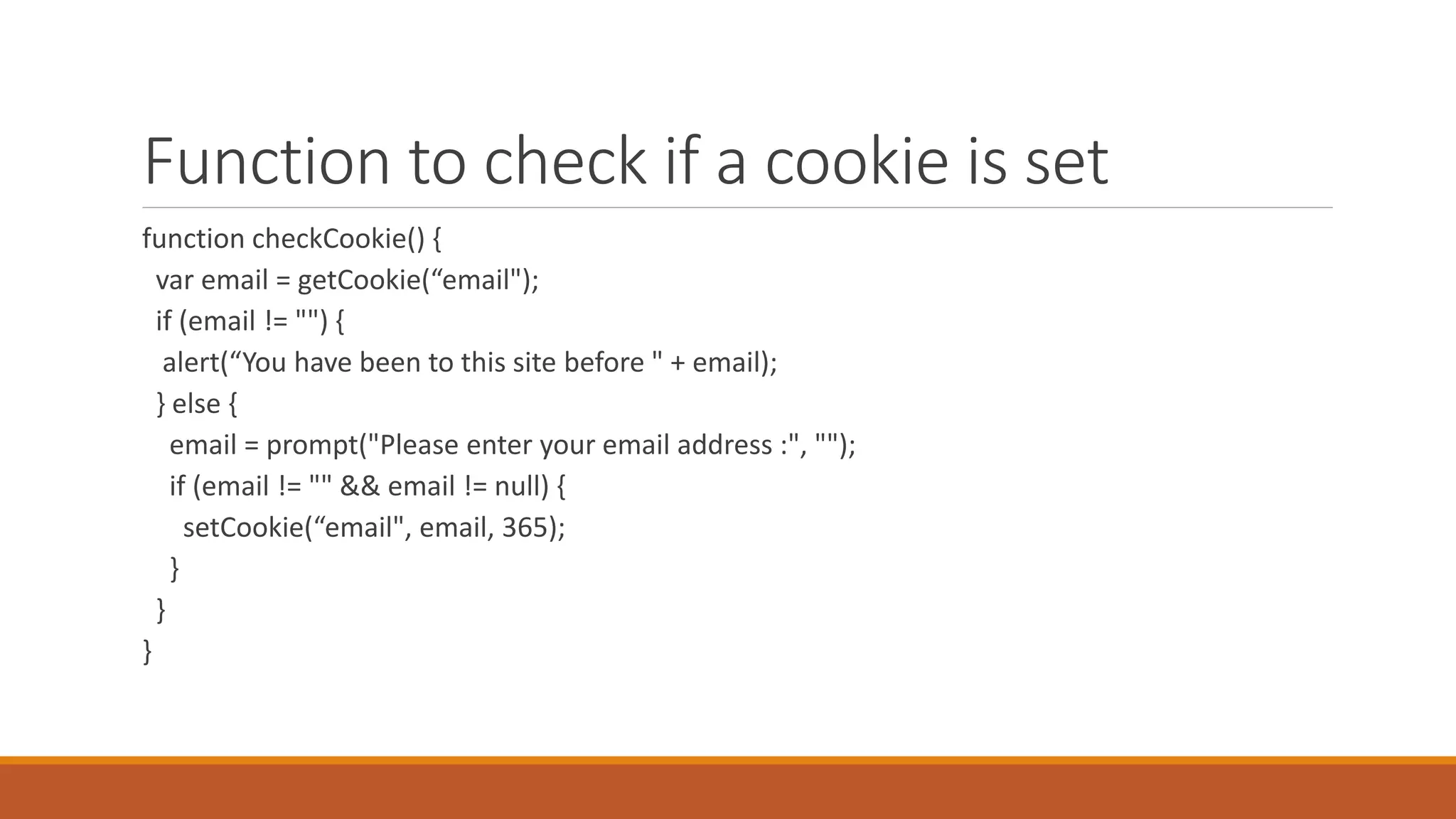 Function to check if a cookie is set
function checkCookie() {
var email = getCookie(“email");
if (email != "") {
alert(“You have been to this site before " + email);
} else {
email = prompt("Please enter your email address :", "");
if (email != "" && email != null) {
setCookie(“email", email, 365);
}
}
}
 