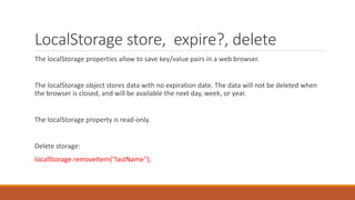 LocalStorage store, expire?, delete
The localStorage properties allow to save key/value pairs in a web browser.
The localStorage object stores data with no expiration date. The data will not be deleted when
the browser is closed, and will be available the next day, week, or year.
The localStorage property is read-only.
Delete storage:
localStorage.removeItem(“lastName");
 