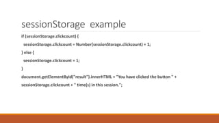 sessionStorage example
if (sessionStorage.clickcount) {
sessionStorage.clickcount = Number(sessionStorage.clickcount) + 1;
} else {
sessionStorage.clickcount = 1;
}
document.getElementById("result").innerHTML = "You have clicked the button " +
sessionStorage.clickcount + " time(s) in this session.";
 