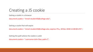 Creating a JS cookie
Setting a cookie in a browser
document.cookie = “email=studentID@college.edu";
Setting a coolie that will expire
document.cookie = "email=studentID@college.edu; expires=Thu, 18 Dec 2018 12:00:00 UTC";
Setting the path where the cookie is valid
document.cookie = "username=John Doe; path=/";
 