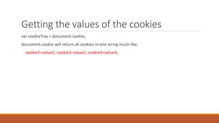 Getting the values of the cookies
var cookieTray = document.cookie;
document.cookie will return all cookies in one string much like:
cookie1=value1; cookie2=value2; cookie3=value3;
 