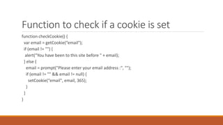 Function to check if a cookie is set
function checkCookie() {
var email = getCookie(“email");
if (email != "") {
alert(“You have been to this site before " + email);
} else {
email = prompt("Please enter your email address :", "");
if (email != "" && email != null) {
setCookie(“email", email, 365);
}
}
}
 