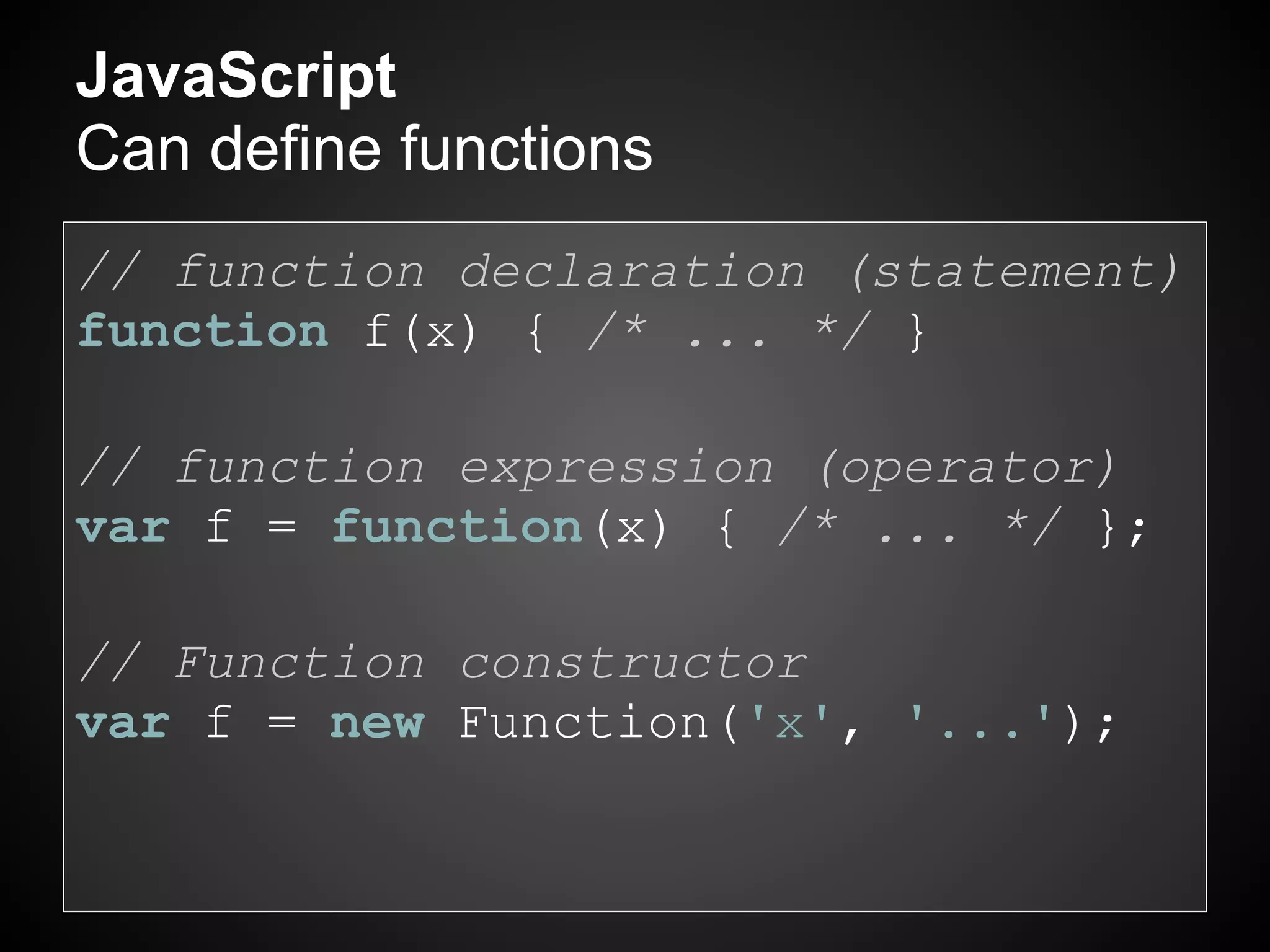JavaScript
Can define functions
// function declaration (statement)
function f(x) { /* ... */ }

// function expression (operator)
var f = function(x) { /* ... */ };

// Function constructor
var f = new Function('x', '...');
 