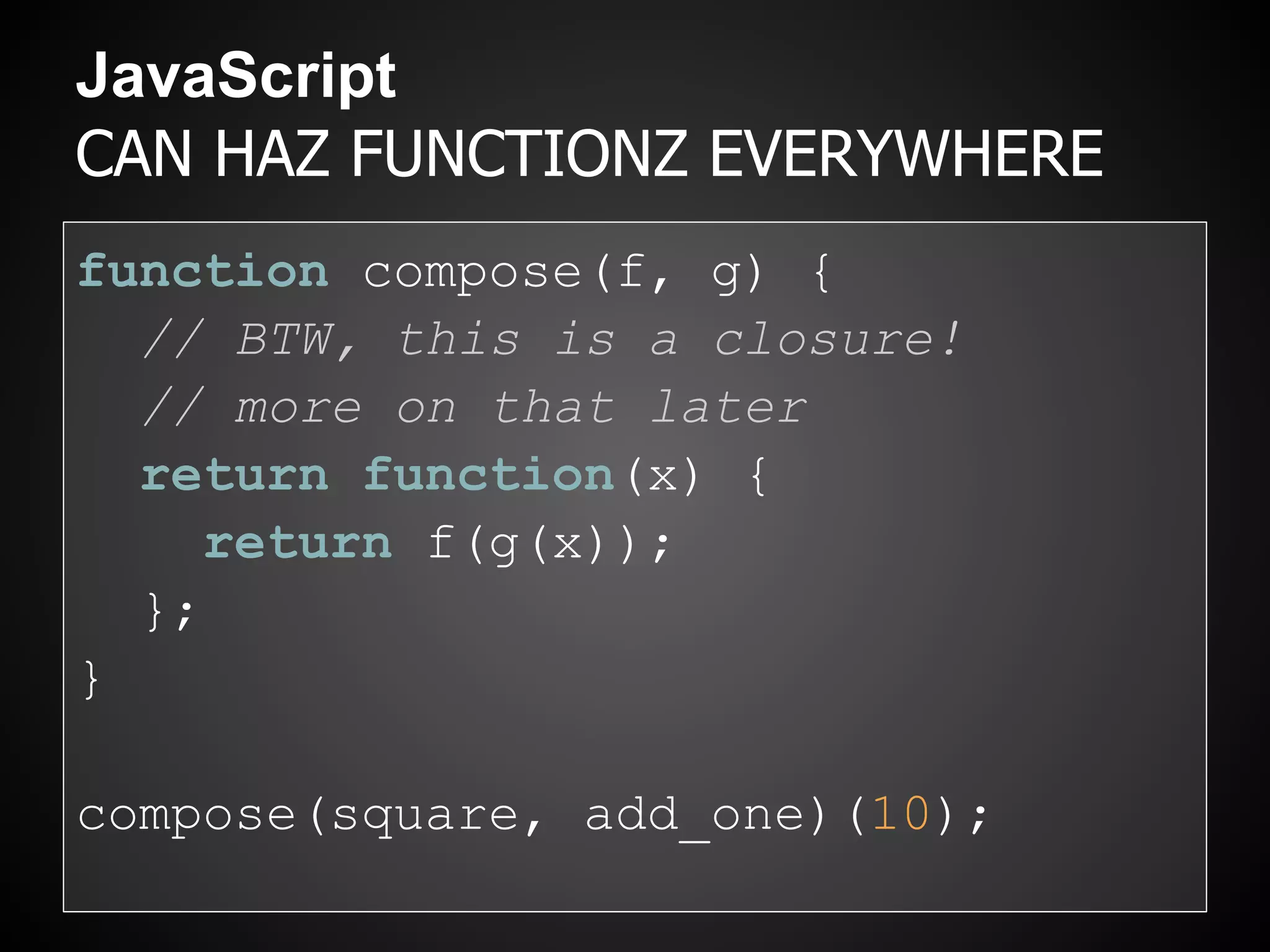 JavaScript
CAN HAZ FUNCTIONZ EVERYWHERE
function compose(f, g) {
  // BTW, this is a closure!
  // more on that later
  return function(x) {
     return f(g(x));
  };
}

compose(square, add_one)(10);
 