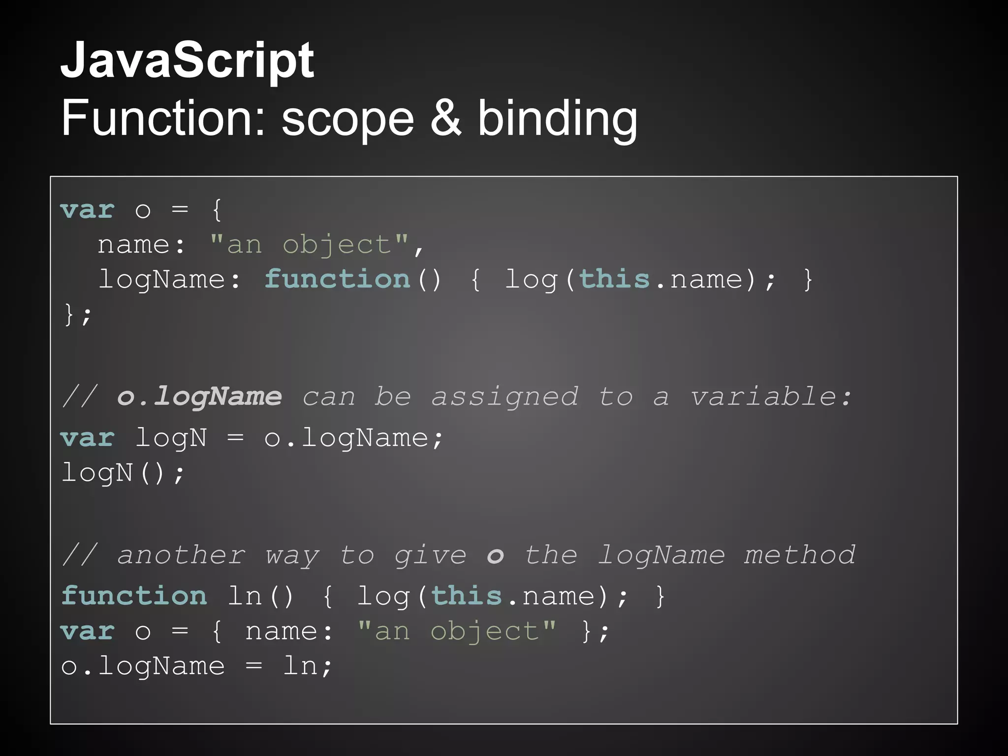 JavaScript
Function: scope & binding
var o = {
   name: "an object",
   logName: function() { log(this.name); }
};

// o.logName can be assigned to a variable:
var logN = o.logName;
logN();

// another way to give o the logName method
function ln() { log(this.name); }
var o = { name: "an object" };
o.logName = ln;
 