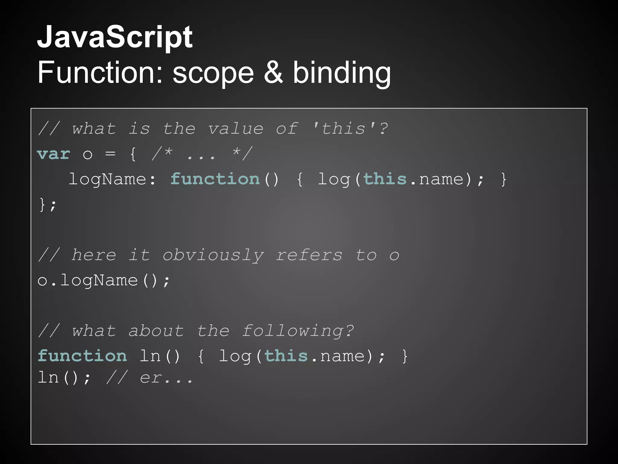 JavaScript
Function: scope & binding
// what is the value of 'this'?
var o = { /* ... */
   logName: function() { log(this.name); }
};

// here it obviously refers to o
o.logName();

// what about the following?
function ln() { log(this.name); }
ln(); // er...
 