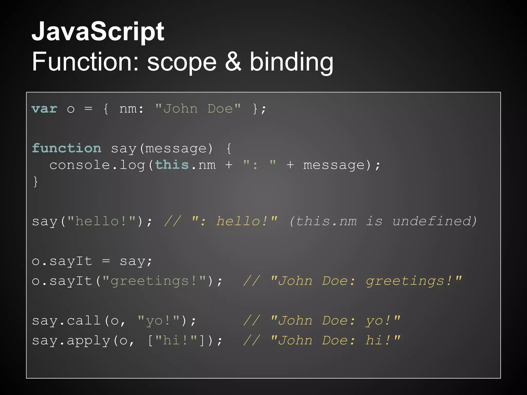 JavaScript
Function: scope & binding
var o = { nm: "John Doe" };

function say(message) {
  console.log(this.nm + ": " + message);
}

say("hello!"); // ": hello!" (this.nm is undefined)

o.sayIt = say;
o.sayIt("greetings!");   // "John Doe: greetings!"

say.call(o, "yo!");      // "John Doe: yo!"
say.apply(o, ["hi!"]);   // "John Doe: hi!"
 