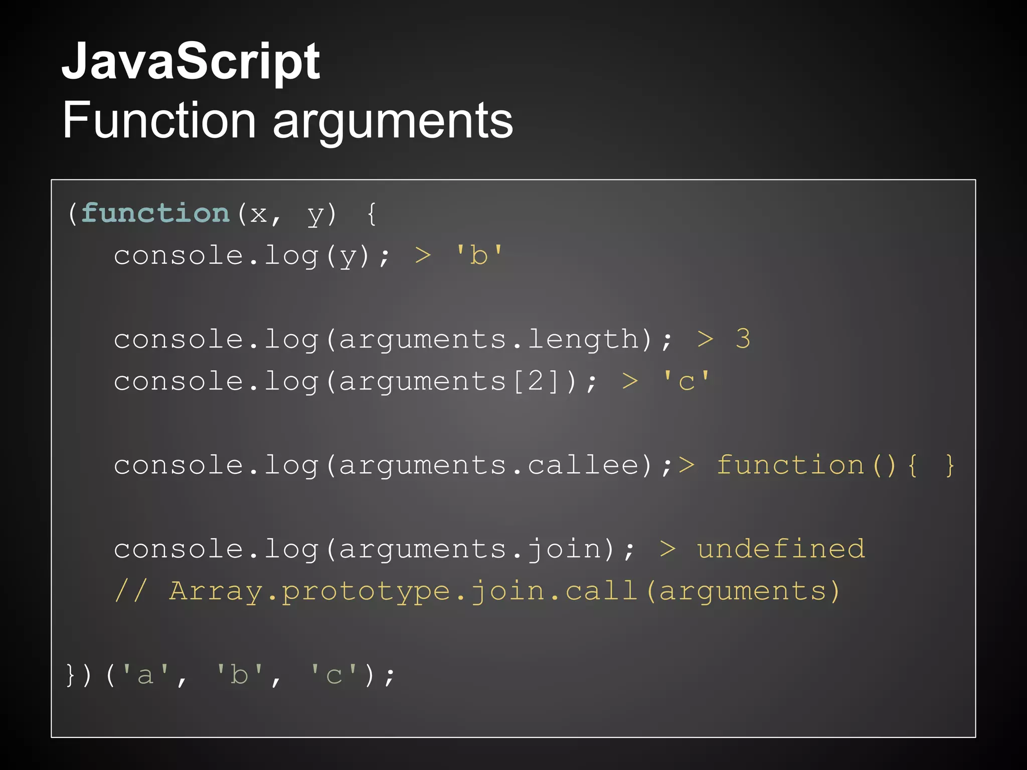 JavaScript
Function arguments
(function(x, y) {
   console.log(y); > 'b'

  console.log(arguments.length); > 3
  console.log(arguments[2]); > 'c'

  console.log(arguments.callee);> function(){ }

  console.log(arguments.join); > undefined
  // Array.prototype.join.call(arguments)

})('a', 'b', 'c');
 