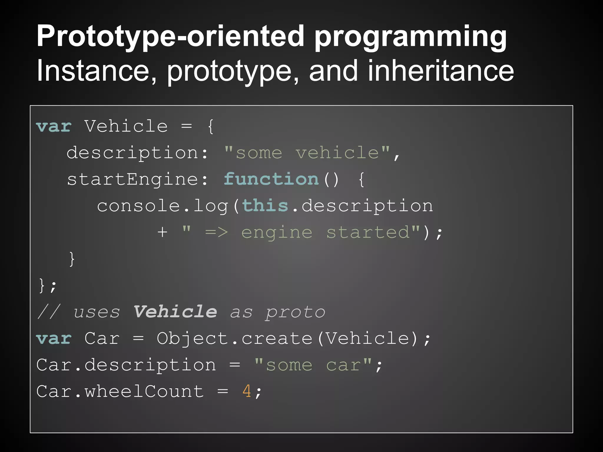 Prototype-oriented programming
Instance, prototype, and inheritance
var Vehicle = {
   description: "some vehicle",
   startEngine: function() {
     console.log(this.description
           + " => engine started");
   }
};
// uses Vehicle as proto
var Car = Object.create(Vehicle);
Car.description = "some car";
Car.wheelCount = 4;
 