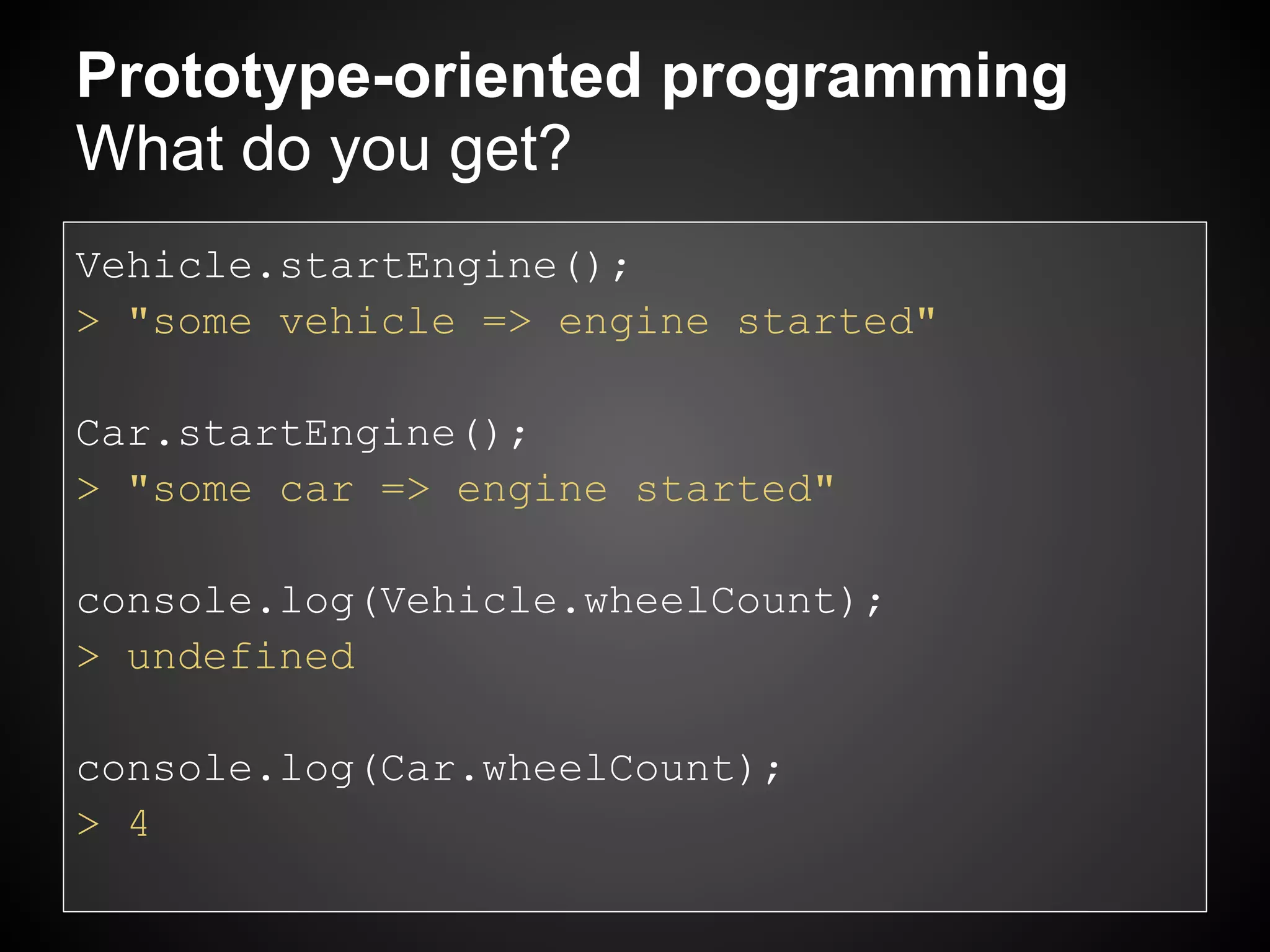 Prototype-oriented programming
What do you get?
Vehicle.startEngine();
> "some vehicle => engine started"

Car.startEngine();
> "some car => engine started"

console.log(Vehicle.wheelCount);
> undefined

console.log(Car.wheelCount);
> 4
 